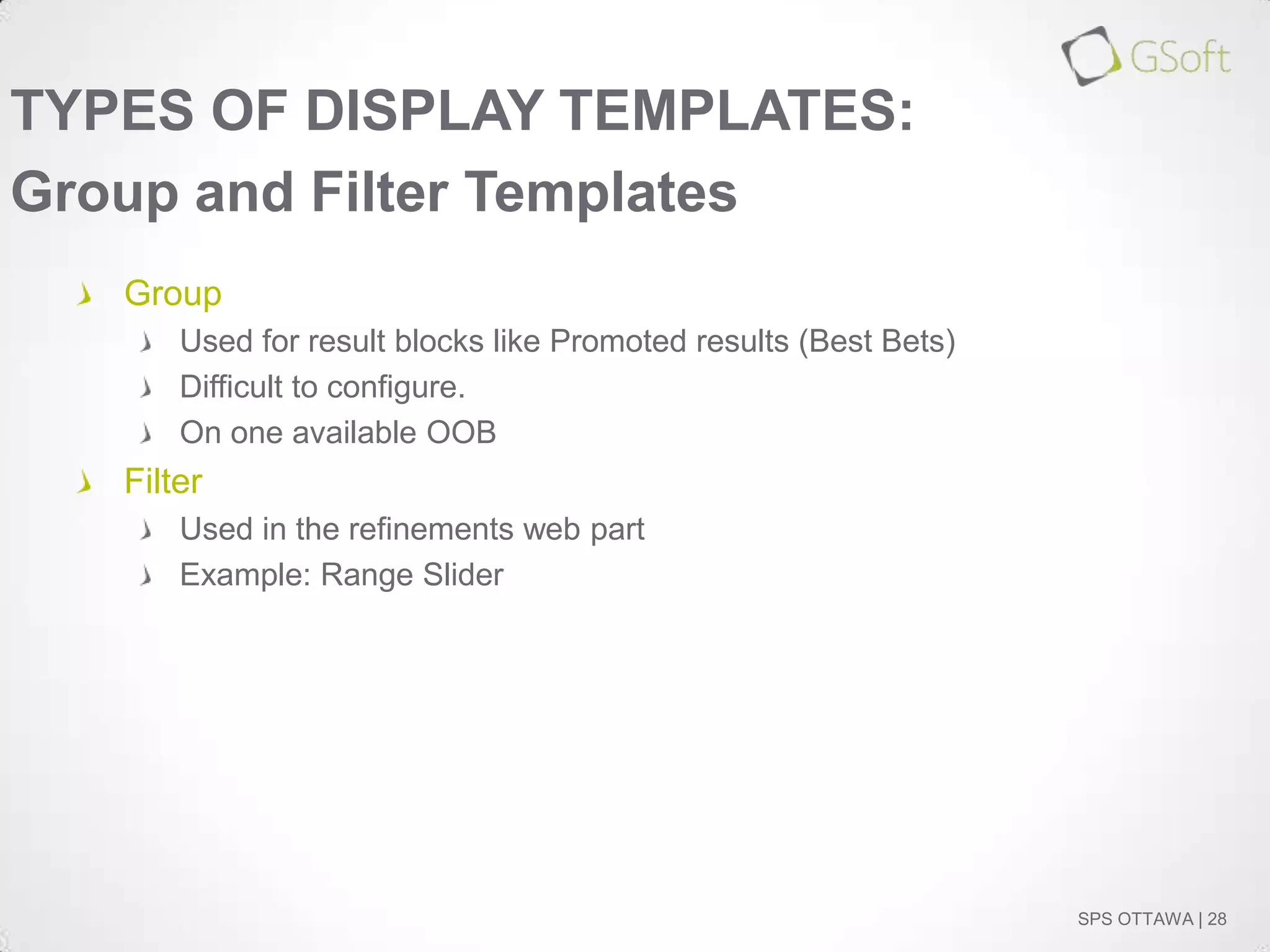 TYPES OF DISPLAY TEMPLATES:
Group and Filter Templates
Group
Used for result blocks like Promoted results (Best Bets)
Difficult to configure.
On one available OOB

Filter
Used in the refinements web part
Example: Range Slider

SPS OTTAWA | 28

 