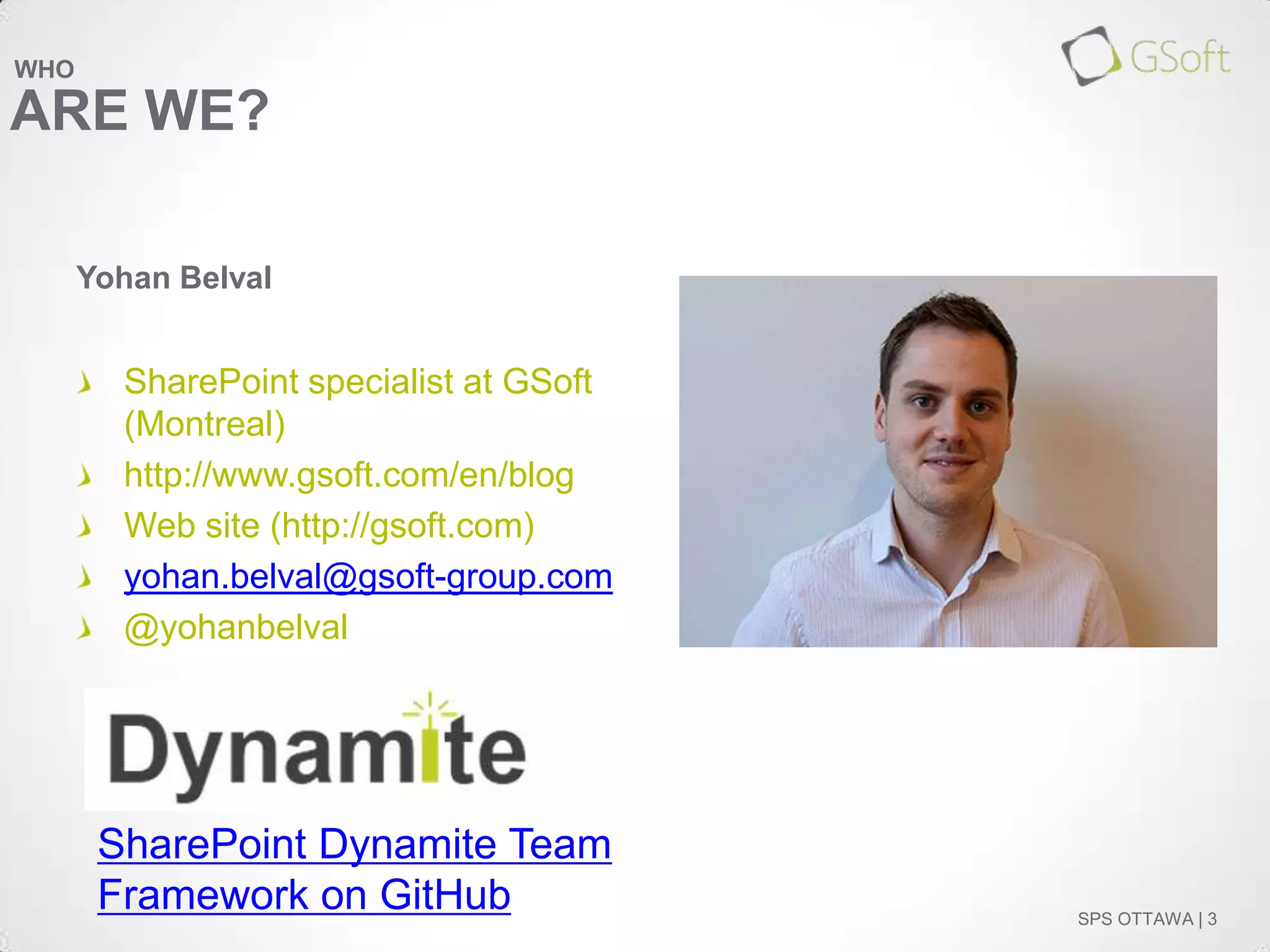 WHO

ARE WE?
Yohan Belval

SharePoint specialist at GSoft
(Montreal)
http://www.gsoft.com/en/blog
Web site (http://gsoft.com)
yohan.belval@gsoft-group.com
@yohanbelval

SharePoint Dynamite Team
Framework on GitHub

SPS OTTAWA | 3

 