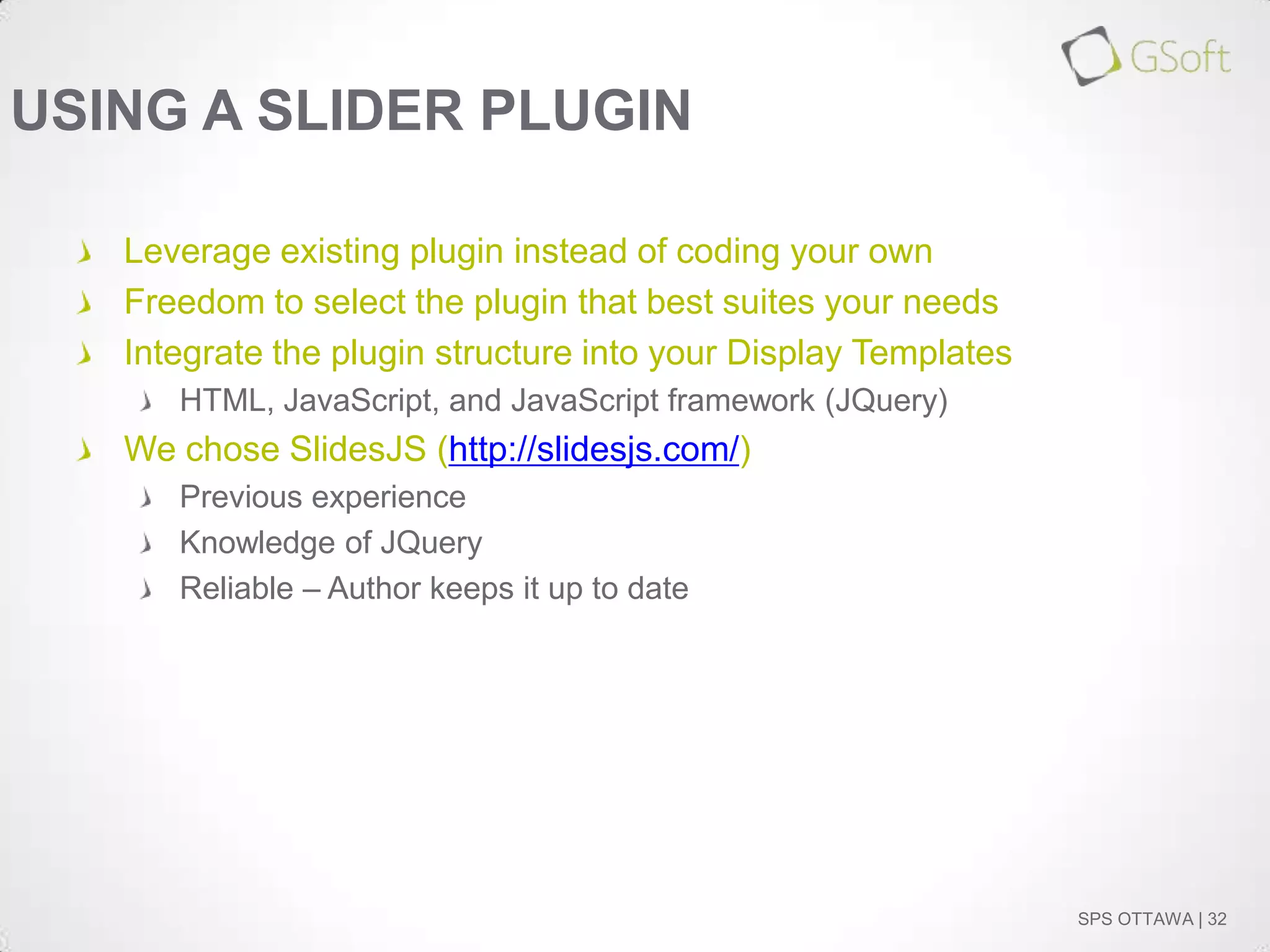 USING A SLIDER PLUGIN
Leverage existing plugin instead of coding your own
Freedom to select the plugin that best suites your needs
Integrate the plugin structure into your Display Templates
HTML, JavaScript, and JavaScript framework (JQuery)

We chose SlidesJS (http://slidesjs.com/)
Previous experience
Knowledge of JQuery
Reliable – Author keeps it up to date

SPS OTTAWA | 32

 