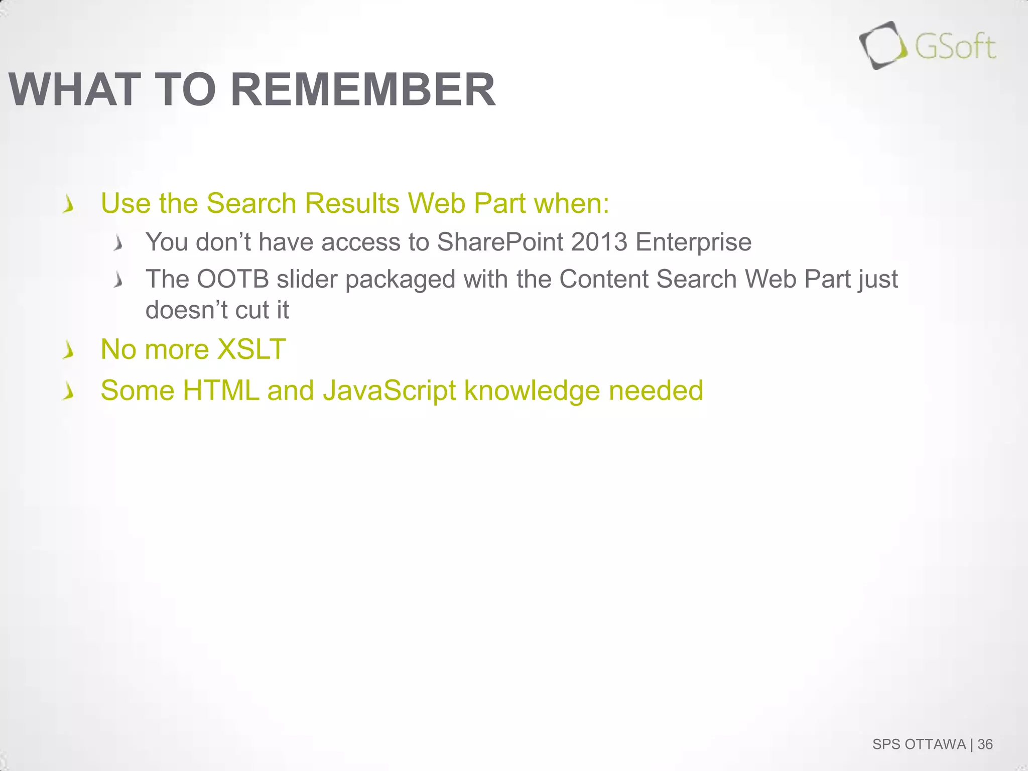 WHAT TO REMEMBER
Use the Search Results Web Part when:
You don’t have access to SharePoint 2013 Enterprise
The OOTB slider packaged with the Content Search Web Part just
doesn’t cut it

No more XSLT
Some HTML and JavaScript knowledge needed

SPS OTTAWA | 36

 