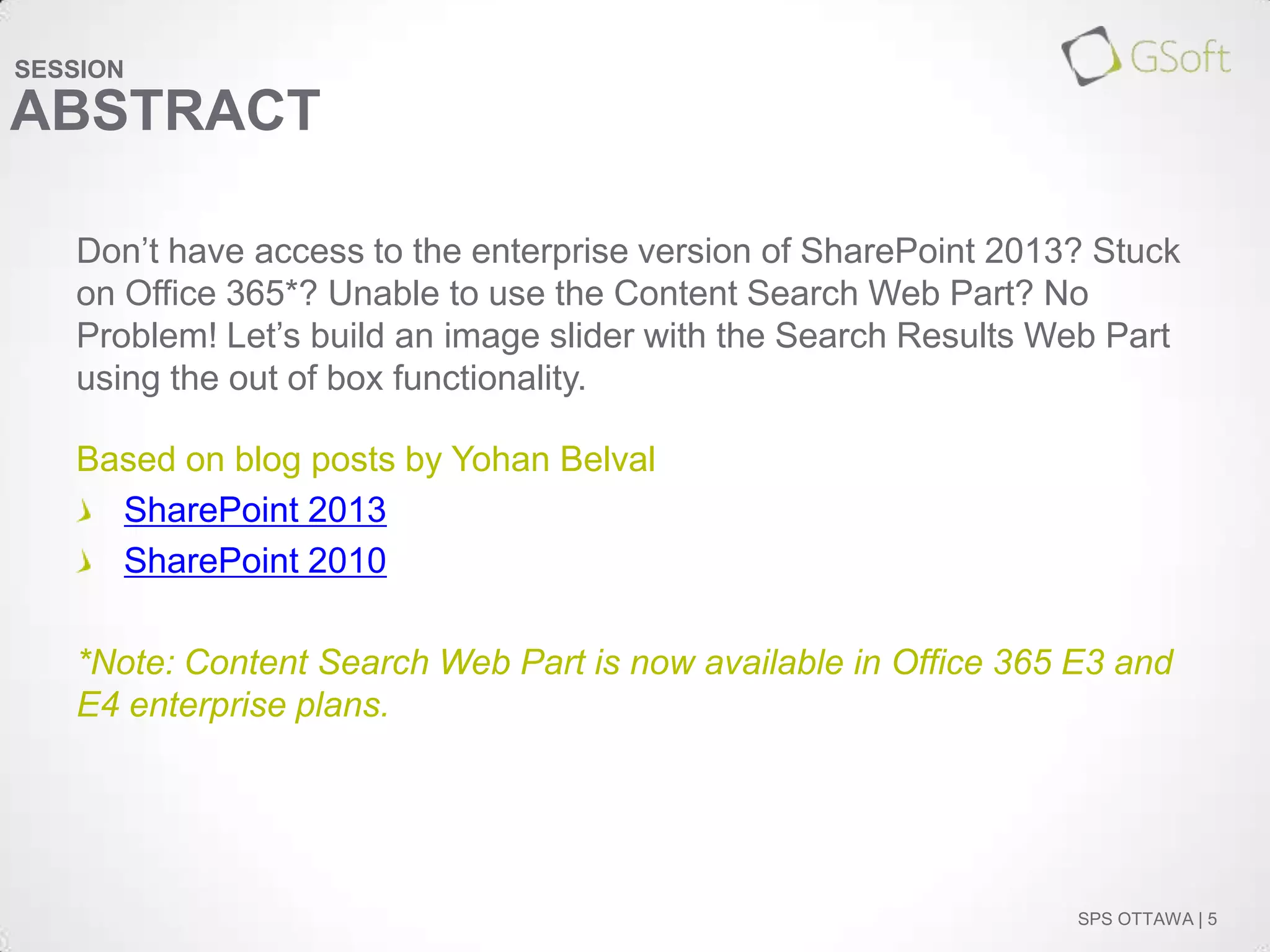 SESSION

ABSTRACT
Don’t have access to the enterprise version of SharePoint 2013? Stuck
on Office 365*? Unable to use the Content Search Web Part? No
Problem! Let’s build an image slider with the Search Results Web Part
using the out of box functionality.
Based on blog posts by Yohan Belval
SharePoint 2013
SharePoint 2010
*Note: Content Search Web Part is now available in Office 365 E3 and
E4 enterprise plans.

SPS OTTAWA | 5

 