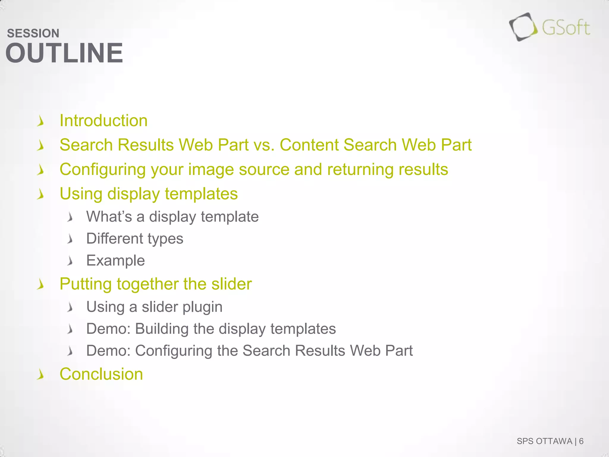 SESSION

OUTLINE
Introduction
Search Results Web Part vs. Content Search Web Part
Configuring your image source and returning results
Using display templates
What’s a display template
Different types
Example

Putting together the slider
Using a slider plugin
Demo: Building the display templates
Demo: Configuring the Search Results Web Part

Conclusion

SPS OTTAWA | 6

 