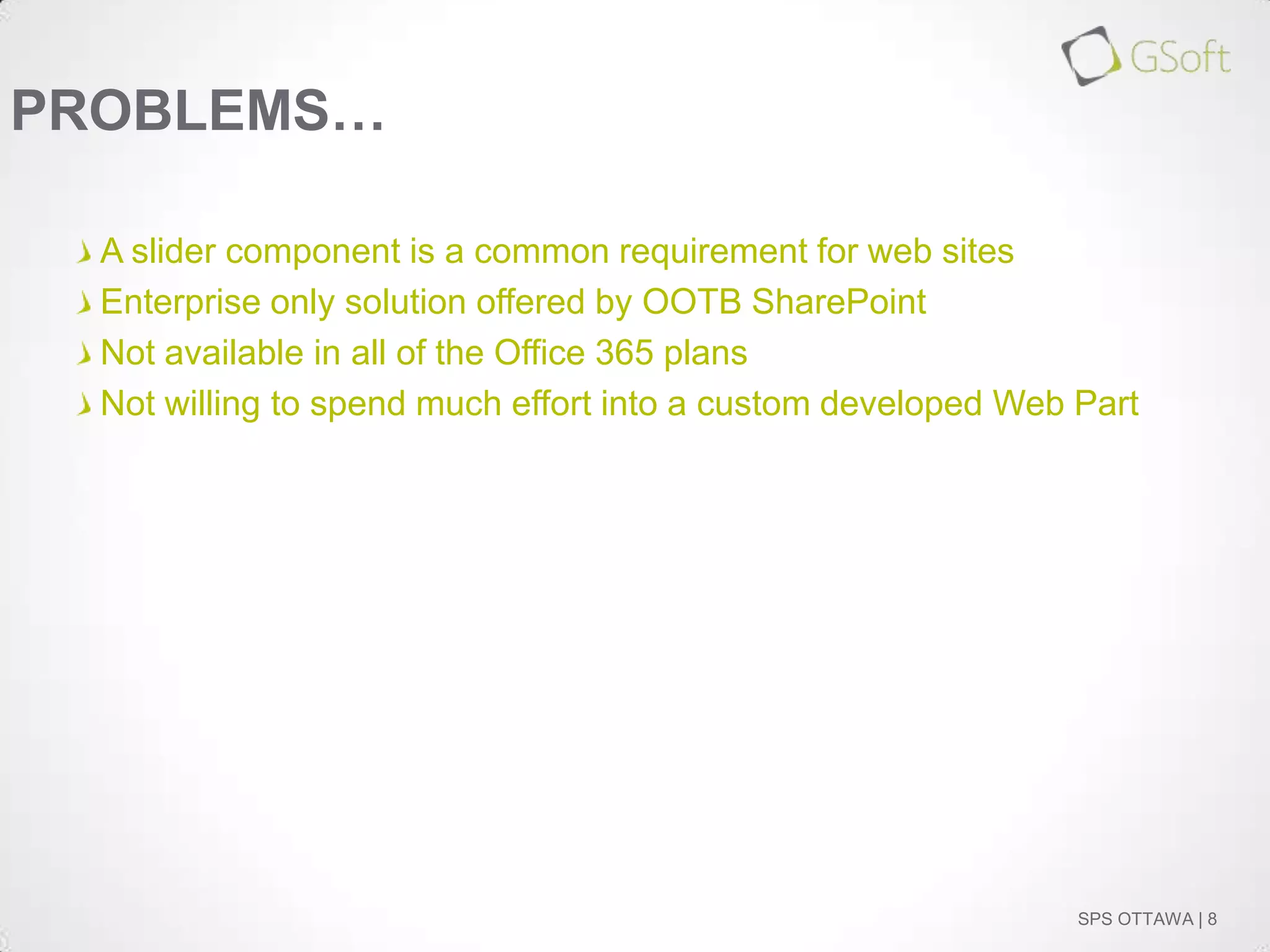 PROBLEMS…
A slider component is a common requirement for web sites
Enterprise only solution offered by OOTB SharePoint
Not available in all of the Office 365 plans
Not willing to spend much effort into a custom developed Web Part

SPS OTTAWA | 8

 
