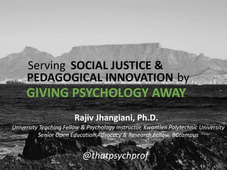 University Teaching Fellow & Psychology Instructor, Kwantlen Polytechnic University
Senior Open Education Advocacy & Research Fellow, BCcampus
Rajiv Jhangiani, Ph.D.
@thatpsychprof
Serving SOCIAL JUSTICE &
PEDAGOGICAL INNOVATION by
GIVING PSYCHOLOGY AWAY
 
