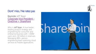 Dont’ miss / Ne ratez pas
Keynote Jeff Teper
Corporate Vice President -
OneDrive + SharePoint
Who is Jeff Teper: A true leader;
leading product strategy and
engineering for consumer and
enterprise business with >300M
users and >$3 billion in revenues.
Managing 800+ person
engineering team spanning cloud
services to mobile applications.
 