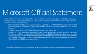 • SharePoint Server 2016 will include an ongoing capability to host InfoPath Forms Services. InfoPath
Forms Services on SharePoint 2016 will be supported for the duration of SharePoint 2016’s support
lifecycle.
• InfoPath Forms Services on Office 365 will continue to be supported.
• InfoPath 2013 and SharePoint Designer 2013 will be the last versions of those products. SharePoint
Designer is not being re-released with SharePoint Server 2016, although we will continue to support
custom workflows built with SharePoint Designer and hosted on SharePoint Server 2016 and Office
365. Support for InfoPath 2013 and SharePoint Designer 2013 will match the support lifecycle for
SharePoint Server 2016, running until 2026.
7
https://blogs.office.com/2016/01/20/sharepoint-server-2016-and-project-server-2016-release-candidate-available/
 