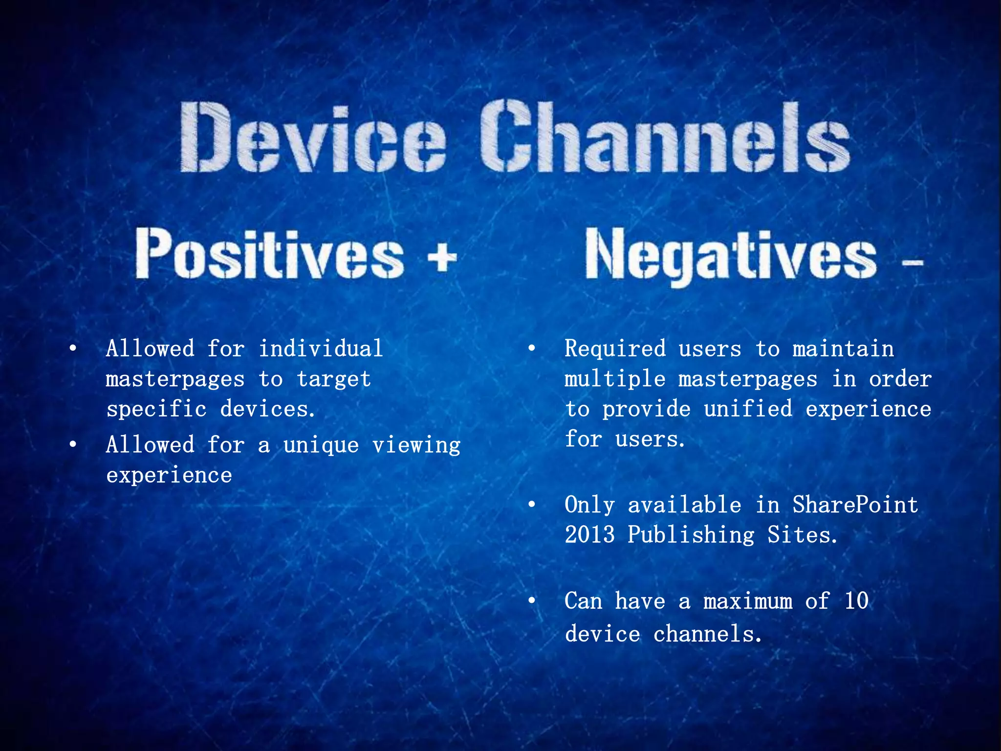 •   Allowed for individual         •   Required users to maintain
    masterpages to target              multiple masterpages in order
    specific devices.                  to provide unified experience
•   Allowed for a unique viewing       for users.
    experience
                                   •   Only available in SharePoint
                                       2013 Publishing Sites.

                                   •   Can have a maximum of 10
                                       device channels.
 