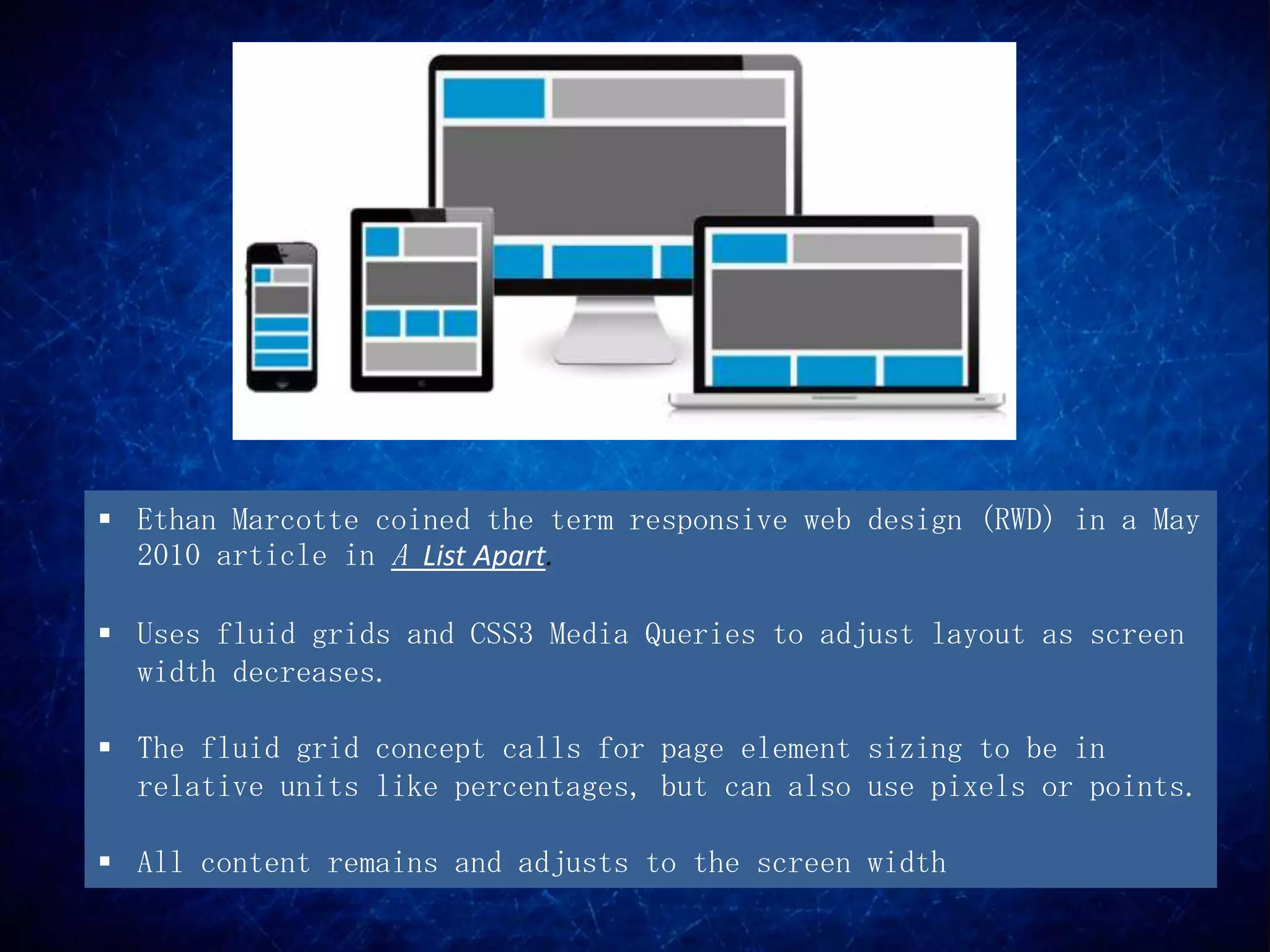  Ethan Marcotte coined the term responsive web design (RWD) in a May
  2010 article in A List Apart.

 Uses fluid grids and CSS3 Media Queries to adjust layout as screen
  width decreases.

 The fluid grid concept calls for page element sizing to be in
  relative units like percentages, but can also use pixels or points.

 All content remains and adjusts to the screen width
 