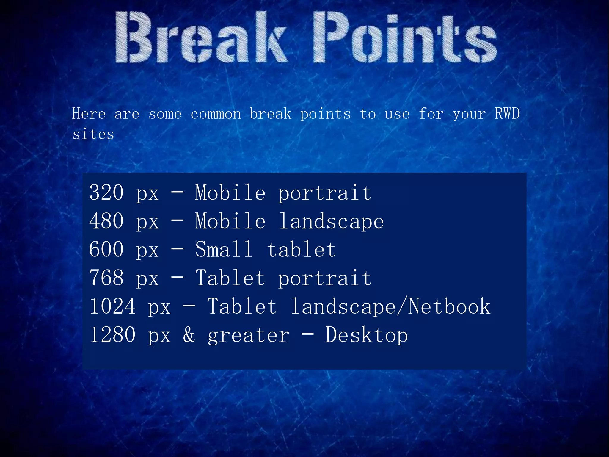 Here are some common break points to use for your RWD
sites


 320 px — Mobile portrait
 480 px — Mobile landscape
 600 px — Small tablet
 768 px — Tablet portrait
 1024 px — Tablet landscape/Netbook
 1280 px & greater — Desktop
 