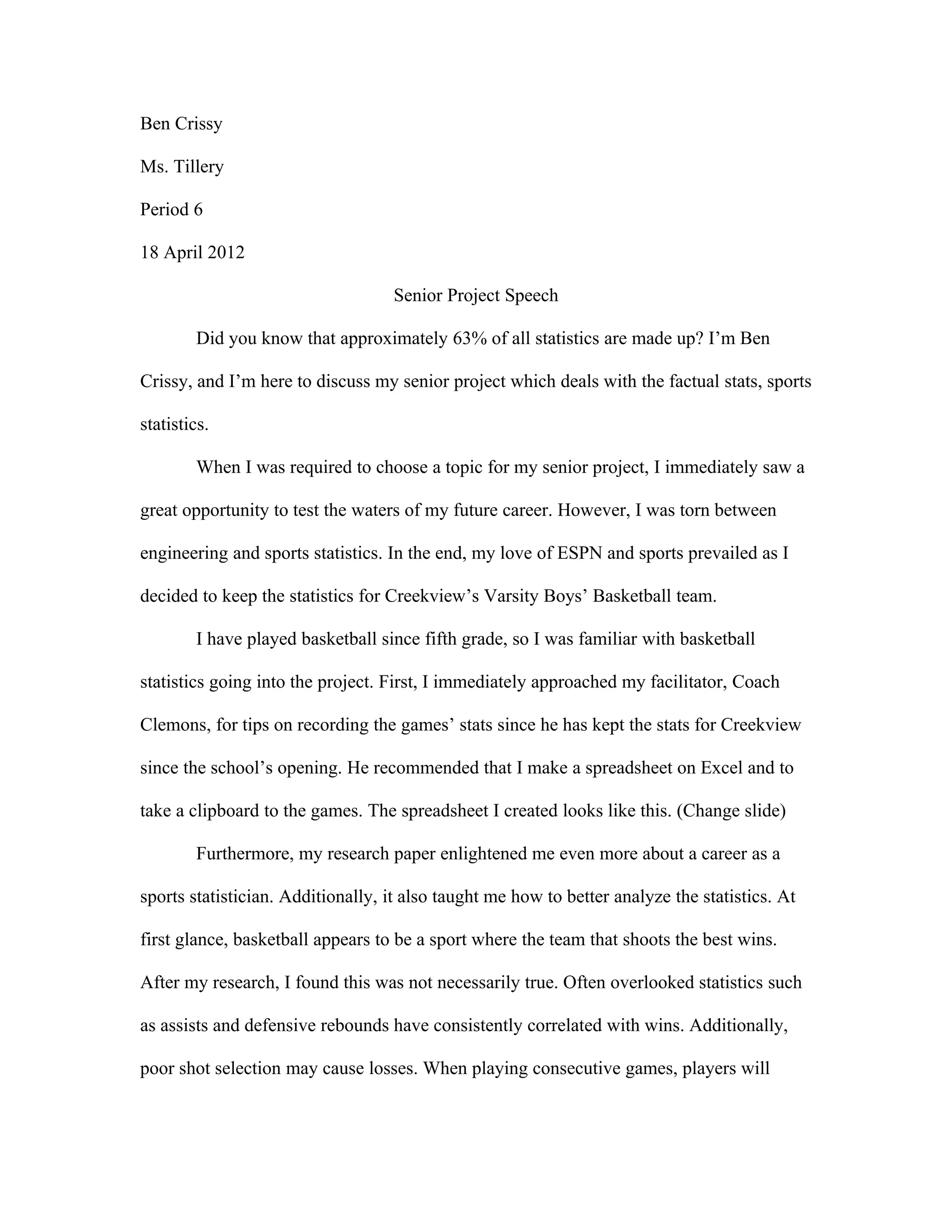 Ben Crissy

Ms. Tillery

Period 6

18 April 2012

                                   Senior Project Speech

        Did you know that approximately 63% of all statistics are made up? I’m Ben

Crissy, and I’m here to discuss my senior project which deals with the factual stats, sports

statistics.

        When I was required to choose a topic for my senior project, I immediately saw a

great opportunity to test the waters of my future career. However, I was torn between

engineering and sports statistics. In the end, my love of ESPN and sports prevailed as I

decided to keep the statistics for Creekview’s Varsity Boys’ Basketball team.

        I have played basketball since fifth grade, so I was familiar with basketball

statistics going into the project. First, I immediately approached my facilitator, Coach

Clemons, for tips on recording the games’ stats since he has kept the stats for Creekview

since the school’s opening. He recommended that I make a spreadsheet on Excel and to

take a clipboard to the games. The spreadsheet I created looks like this. (Change slide)

        Furthermore, my research paper enlightened me even more about a career as a

sports statistician. Additionally, it also taught me how to better analyze the statistics. At

first glance, basketball appears to be a sport where the team that shoots the best wins.

After my research, I found this was not necessarily true. Often overlooked statistics such

as assists and defensive rebounds have consistently correlated with wins. Additionally,

poor shot selection may cause losses. When playing consecutive games, players will
 