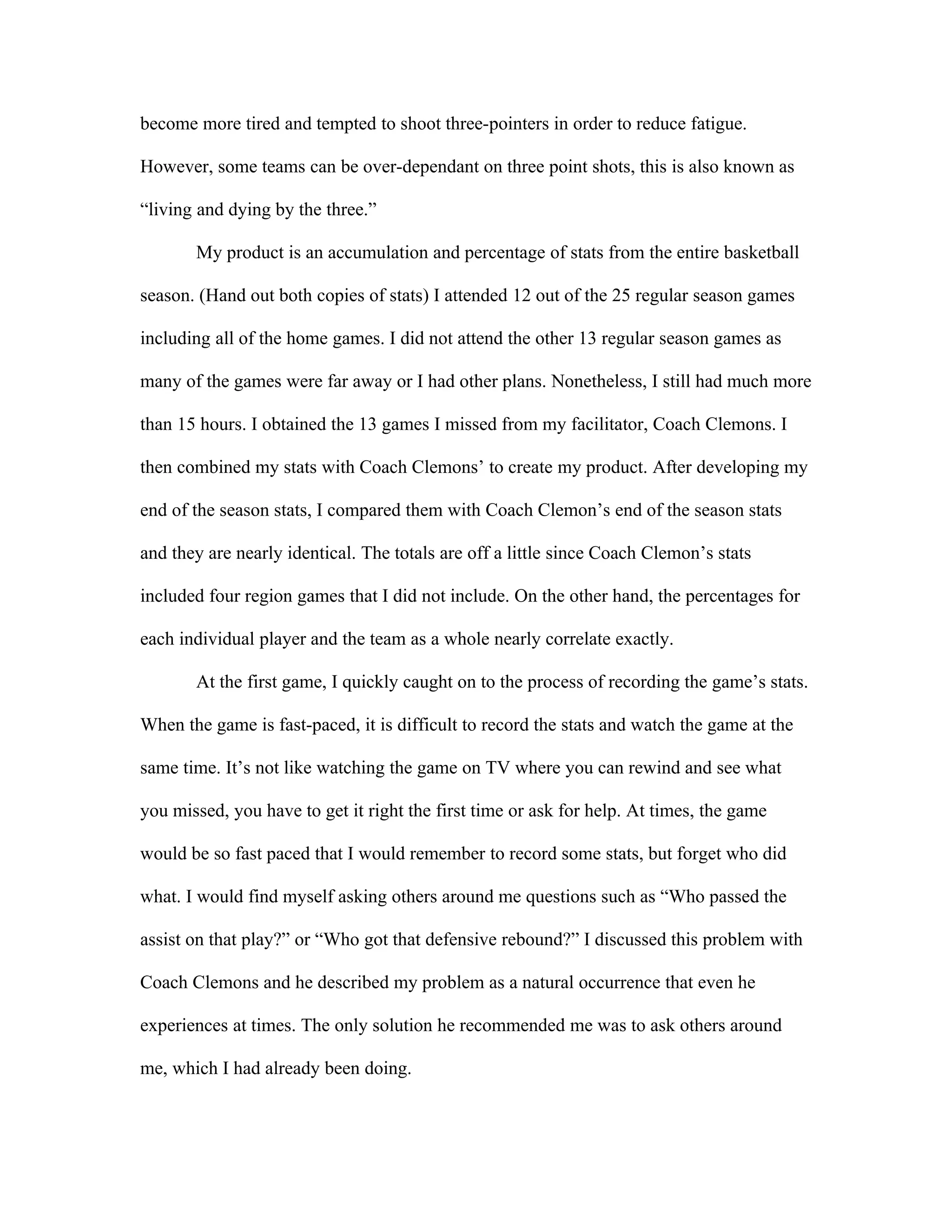 become more tired and tempted to shoot three-pointers in order to reduce fatigue.

However, some teams can be over-dependant on three point shots, this is also known as

“living and dying by the three.”

       My product is an accumulation and percentage of stats from the entire basketball

season. (Hand out both copies of stats) I attended 12 out of the 25 regular season games

including all of the home games. I did not attend the other 13 regular season games as

many of the games were far away or I had other plans. Nonetheless, I still had much more

than 15 hours. I obtained the 13 games I missed from my facilitator, Coach Clemons. I

then combined my stats with Coach Clemons’ to create my product. After developing my

end of the season stats, I compared them with Coach Clemon’s end of the season stats

and they are nearly identical. The totals are off a little since Coach Clemon’s stats

included four region games that I did not include. On the other hand, the percentages for

each individual player and the team as a whole nearly correlate exactly.

       At the first game, I quickly caught on to the process of recording the game’s stats.

When the game is fast-paced, it is difficult to record the stats and watch the game at the

same time. It’s not like watching the game on TV where you can rewind and see what

you missed, you have to get it right the first time or ask for help. At times, the game

would be so fast paced that I would remember to record some stats, but forget who did

what. I would find myself asking others around me questions such as “Who passed the

assist on that play?” or “Who got that defensive rebound?” I discussed this problem with

Coach Clemons and he described my problem as a natural occurrence that even he

experiences at times. The only solution he recommended me was to ask others around

me, which I had already been doing.
 