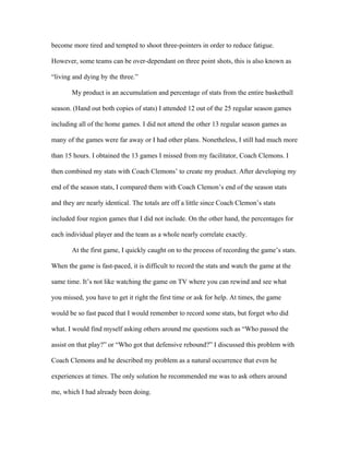 become more tired and tempted to shoot three-pointers in order to reduce fatigue.

However, some teams can be over-dependant on three point shots, this is also known as

“living and dying by the three.”

       My product is an accumulation and percentage of stats from the entire basketball

season. (Hand out both copies of stats) I attended 12 out of the 25 regular season games

including all of the home games. I did not attend the other 13 regular season games as

many of the games were far away or I had other plans. Nonetheless, I still had much more

than 15 hours. I obtained the 13 games I missed from my facilitator, Coach Clemons. I

then combined my stats with Coach Clemons’ to create my product. After developing my

end of the season stats, I compared them with Coach Clemon’s end of the season stats

and they are nearly identical. The totals are off a little since Coach Clemon’s stats

included four region games that I did not include. On the other hand, the percentages for

each individual player and the team as a whole nearly correlate exactly.

       At the first game, I quickly caught on to the process of recording the game’s stats.

When the game is fast-paced, it is difficult to record the stats and watch the game at the

same time. It’s not like watching the game on TV where you can rewind and see what

you missed, you have to get it right the first time or ask for help. At times, the game

would be so fast paced that I would remember to record some stats, but forget who did

what. I would find myself asking others around me questions such as “Who passed the

assist on that play?” or “Who got that defensive rebound?” I discussed this problem with

Coach Clemons and he described my problem as a natural occurrence that even he

experiences at times. The only solution he recommended me was to ask others around

me, which I had already been doing.
 