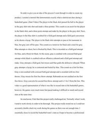 In order to give you an idea of the process I went through in order to create my

product, I created a tutorial that demonstrates exactly what a statistician does during a

basketball game. (Start Video) The player in the black shirt passed the ball to the player

in the gray shirt who shot and made a three pointer. This counts as an assist for the player

in the black shirt, and a three point attempt and make by the player in the gray shirt. Next,

the player in the blue shirt is credited for a field goal attempt and a field goal conversion

as he shoots a layup. The player in the black shirt attempts to pass to his teammate in

blue, but gray cuts off his pass. This counts as a turnover for black and a steal for gray.

Blue attempts to shoot, but is blocked by black. This is recorded as a field goal attempt

for blue, and a block for black. In this scene, gray is credited with a missed field goal

attempt while black is credited with an offensive rebound and a field goal attempt and

make. Gray attempts a field goal, but misses and blue grabs the defensive rebound. When

gray attempts a layup, he is contested and fouled by blue. This counts as a foul for blue.

Gray is not credited with a missed field goal attempt and is awarded with two free

throws. Gray misses his first free throw attempt. Rebounds are not credited on the first

free throw. Gray converts his second free throw attempt and is 1 for 2 from the line. This

video is a good representation of what it was like to record stats at the basketball games,

however, the games were much more fast paced making it difficult to watch and record

stats at the same time.

       In conclusion, I feel that this project really challenged me. Normally when I work,

I tend to work slowly in order to be thorough. This project really tested me as I could not

accurately double check my work during the games as there was not enough time. I

essentially chose to record the basketball team’s stats as I hope to become a professional
 