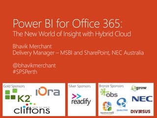 Gold Sponsors Bronze SponsorsSilver Sponsors
Power BI for Office 365:
The New World of Insight with Hybrid Cloud
Bhavik Merchant
Delivery Manager – MSBI and SharePoint, NEC Australia
@bhavikmerchant
#SPSPerth
 