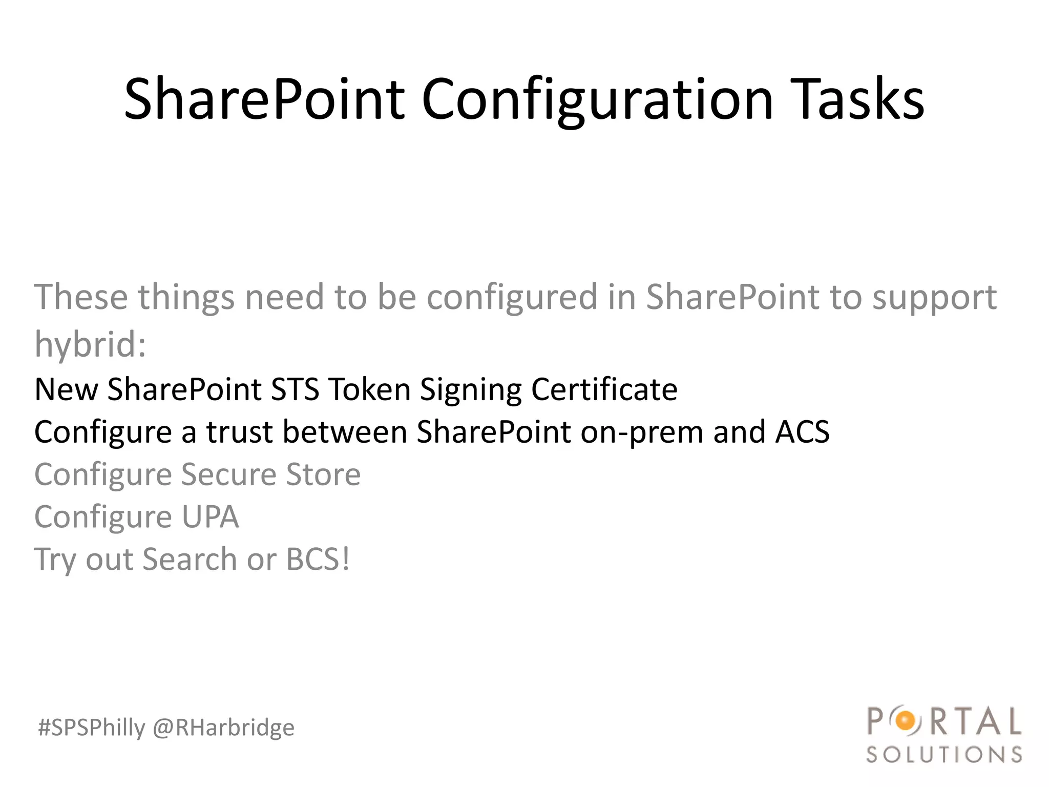 SharePoint Configuration Tasks

These things need to be configured in SharePoint to support
hybrid:
New SharePoint STS Token Signing Certificate
Configure a trust between SharePoint on-prem and ACS
Configure Secure Store
Configure UPA
Try out Search or BCS!



#SPSPhilly @RHarbridge
 