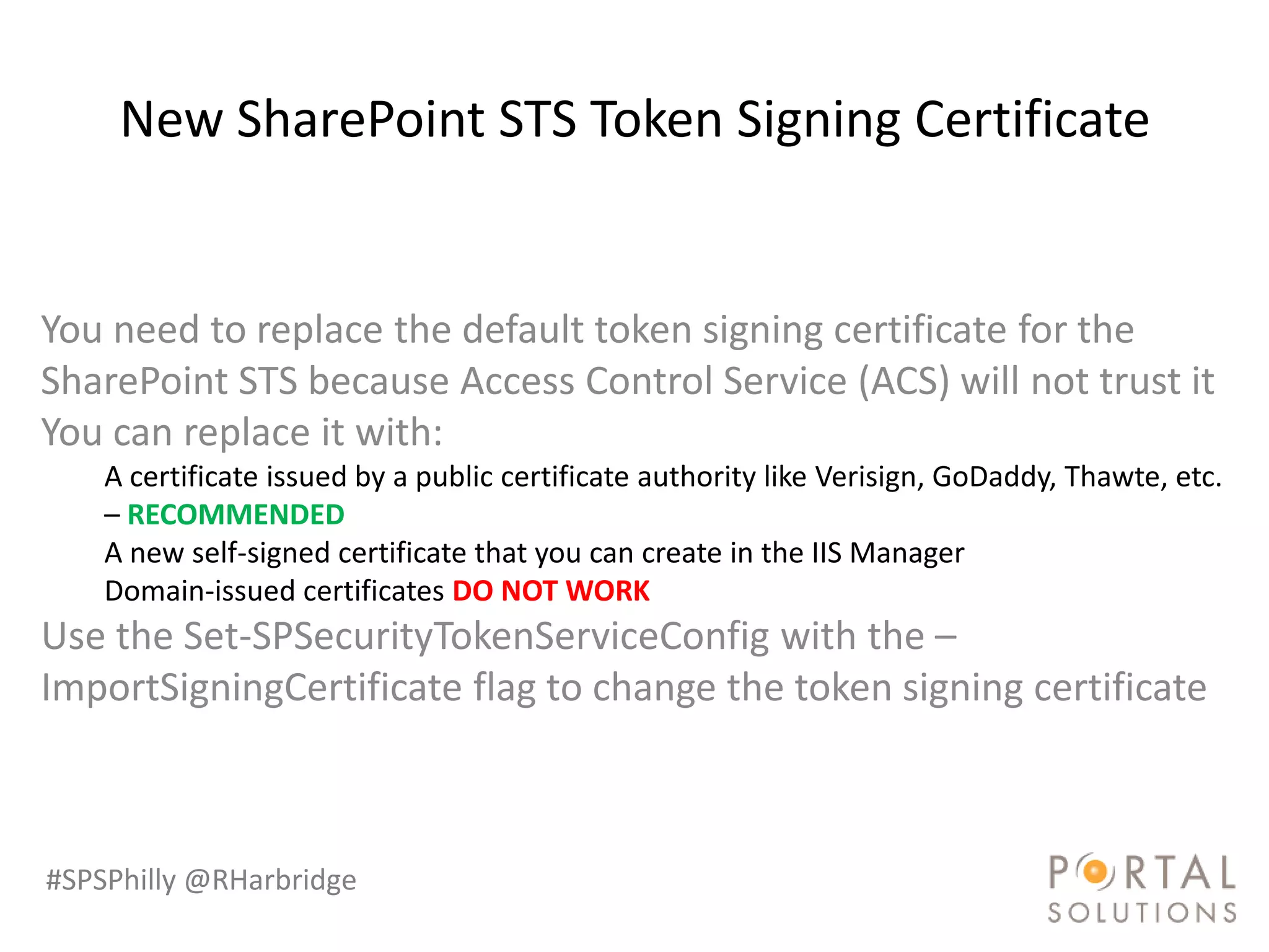 New SharePoint STS Token Signing Certificate


You need to replace the default token signing certificate for the
SharePoint STS because Access Control Service (ACS) will not trust it
You can replace it with:
    A certificate issued by a public certificate authority like Verisign, GoDaddy, Thawte, etc.
    – RECOMMENDED
    A new self-signed certificate that you can create in the IIS Manager
    Domain-issued certificates DO NOT WORK
Use the Set-SPSecurityTokenServiceConfig with the –
ImportSigningCertificate flag to change the token signing certificate



#SPSPhilly @RHarbridge
 