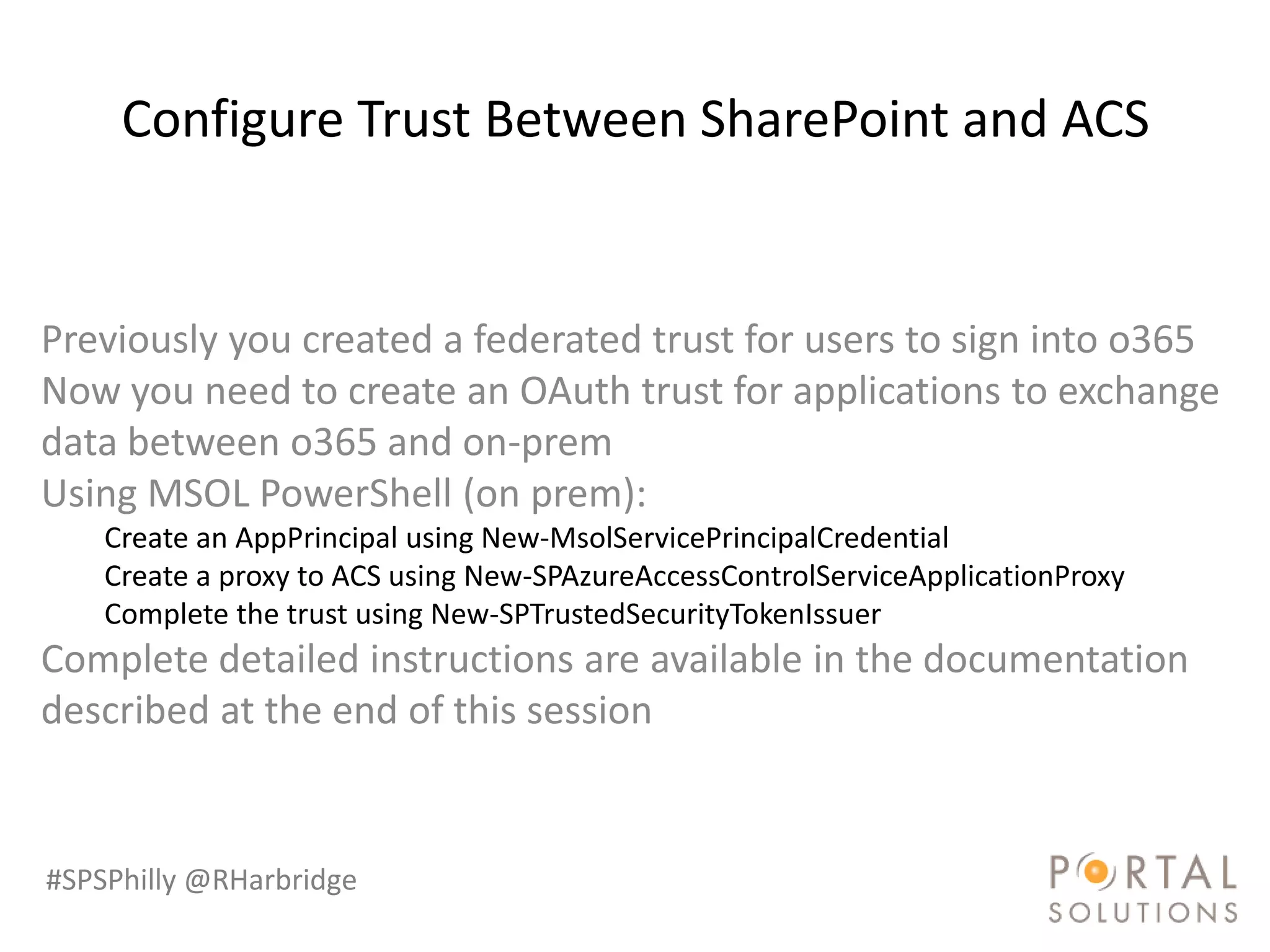 Configure Trust Between SharePoint and ACS


Previously you created a federated trust for users to sign into o365
Now you need to create an OAuth trust for applications to exchange
data between o365 and on-prem
Using MSOL PowerShell (on prem):
    Create an AppPrincipal using New-MsolServicePrincipalCredential
    Create a proxy to ACS using New-SPAzureAccessControlServiceApplicationProxy
    Complete the trust using New-SPTrustedSecurityTokenIssuer
Complete detailed instructions are available in the documentation
described at the end of this session


#SPSPhilly @RHarbridge
 