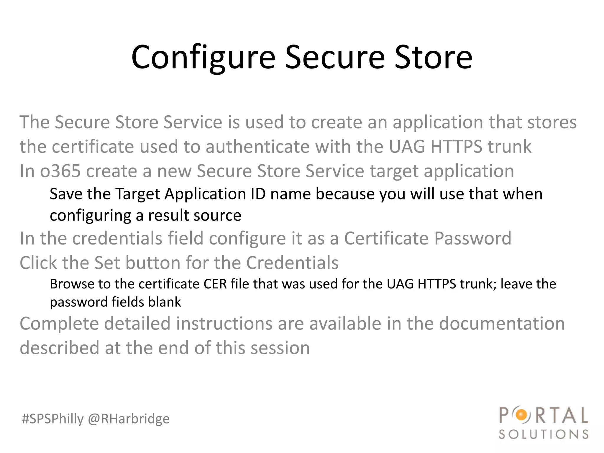 Configure Secure Store
The Secure Store Service is used to create an application that stores
the certificate used to authenticate with the UAG HTTPS trunk
In o365 create a new Secure Store Service target application
    Save the Target Application ID name because you will use that when
    configuring a result source
In the credentials field configure it as a Certificate Password
Click the Set button for the Credentials
    Browse to the certificate CER file that was used for the UAG HTTPS trunk; leave the
    password fields blank
Complete detailed instructions are available in the documentation
described at the end of this session


#SPSPhilly @RHarbridge
 