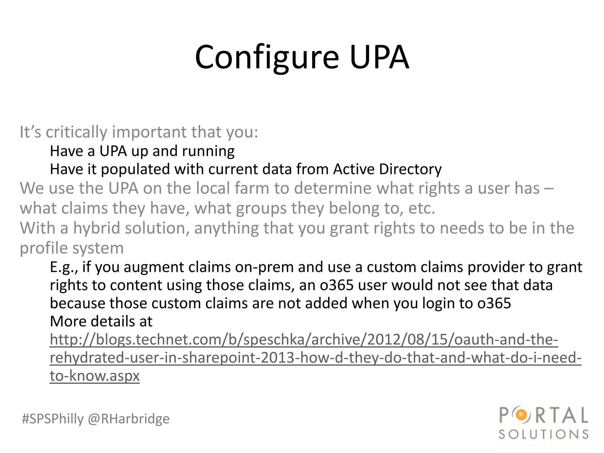 Configure UPA
It’s critically important that you:
    Have a UPA up and running
    Have it populated with current data from Active Directory
We use the UPA on the local farm to determine what rights a user has –
what claims they have, what groups they belong to, etc.
With a hybrid solution, anything that you grant rights to needs to be in the
profile system
    E.g., if you augment claims on-prem and use a custom claims provider to grant
    rights to content using those claims, an o365 user would not see that data
    because those custom claims are not added when you login to o365
    More details at
    http://blogs.technet.com/b/speschka/archive/2012/08/15/oauth-and-the-
    rehydrated-user-in-sharepoint-2013-how-d-they-do-that-and-what-do-i-need-
    to-know.aspx

#SPSPhilly @RHarbridge
 