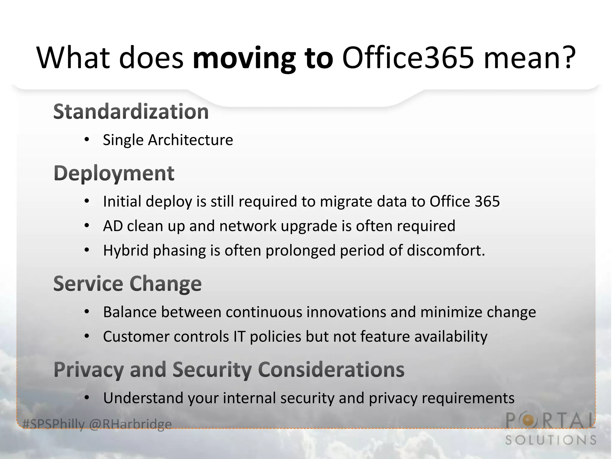 What does moving to Office365 mean?

         • Single Architecture


         • Initial deploy is still required to migrate data to Office 365
         • AD clean up and network upgrade is often required
         • Hybrid phasing is often prolonged period of discomfort.


         • Balance between continuous innovations and minimize change
         • Customer controls IT policies but not feature availability


         • Understand your internal security and privacy requirements
#SPSPhilly @RHarbridge
 