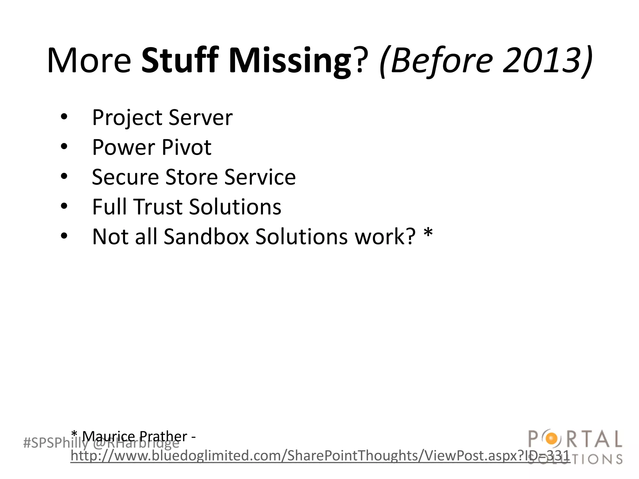 More Stuff Missing? (Before 2013)
     •   Project Server
     •   Power Pivot
     •   Secure Store Service
     •   Full Trust Solutions
     •   Not all Sandbox Solutions work? *




#SPSPhilly @RHarbridge -
      * Maurice Prather
      http://www.bluedoglimited.com/SharePointThoughts/ViewPost.aspx?ID=331
 