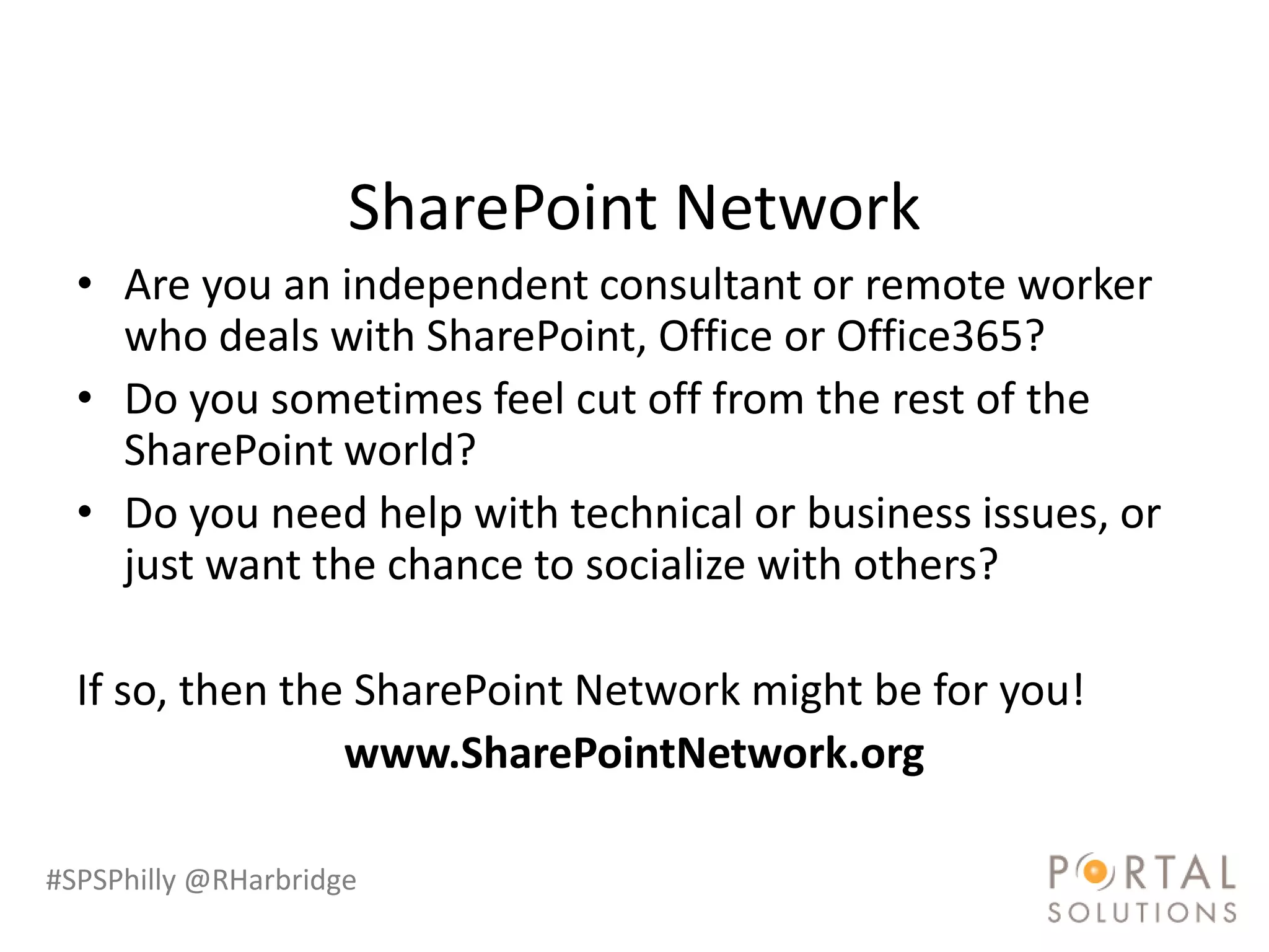 SharePoint Network
  • Are you an independent consultant or remote worker
    who deals with SharePoint, Office or Office365?
  • Do you sometimes feel cut off from the rest of the
    SharePoint world?
  • Do you need help with technical or business issues, or
    just want the chance to socialize with others?

  If so, then the SharePoint Network might be for you!
                 www.SharePointNetwork.org

#SPSPhilly @RHarbridge
 