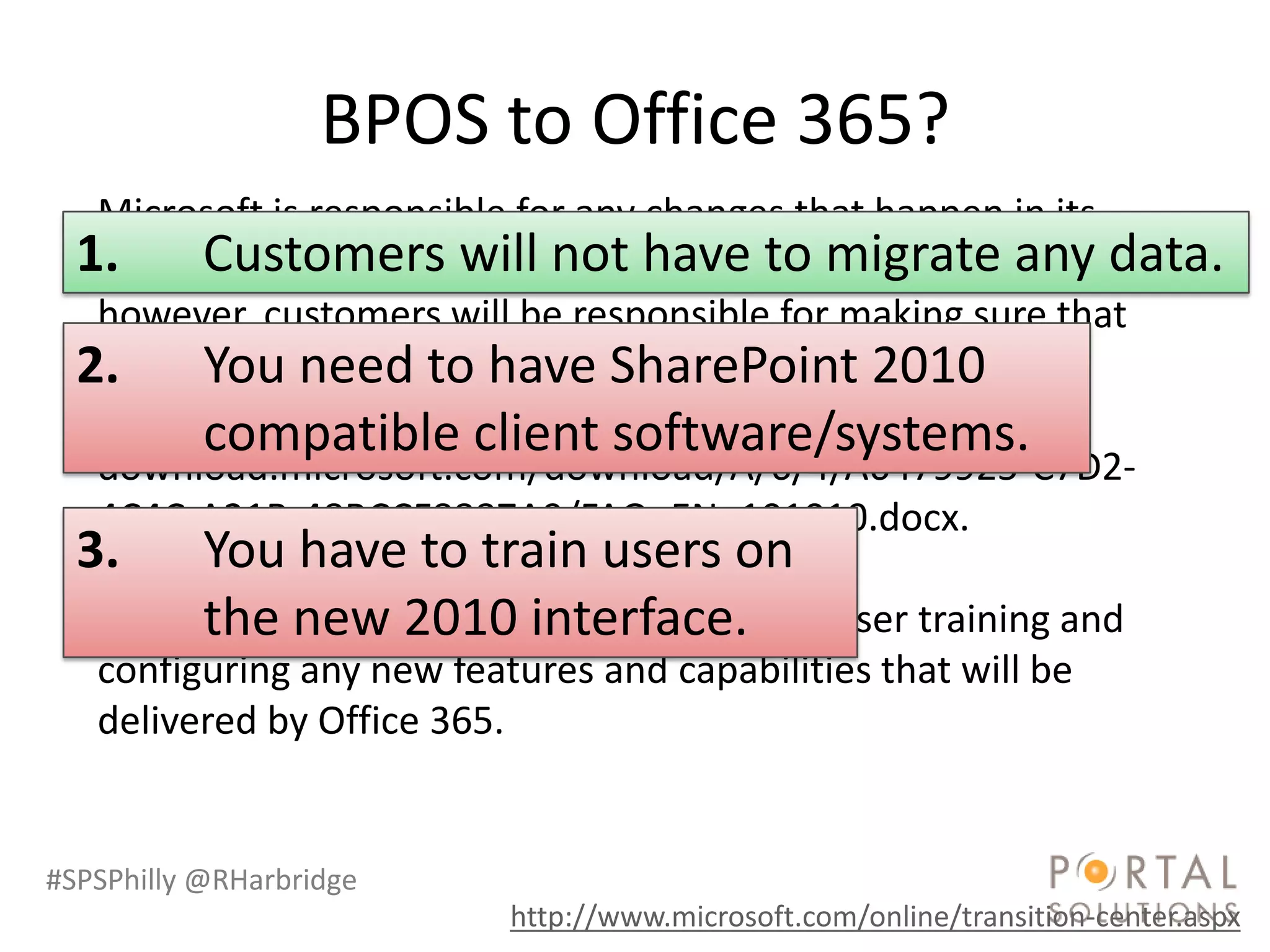 BPOS to Office 365?
   Microsoft is responsible for any changes that happen in its
  1. Customers will not have to migratedata; data.
   datacenters. Customers will not have to migrate any any
   however, customers will be responsible for making sure that
  2. client software is have SharePoint 2010
   their You need to compliant with the system
   requirements. See Office 365 system requirements
         compatible client software/systems.
   download.microsoft.com/download/A/6/4/A6479925-C7D2-
   4C4C-A21B-48BCCF8887A9/FAQ_EN_101010.docx.
  3.    You have to train users on
        the new 2010 interface.
   Customers will also be responsible for end-user training and
   configuring any new features and capabilities that will be
   delivered by Office 365.


#SPSPhilly @RHarbridge
                           http://www.microsoft.com/online/transition-center.aspx
 