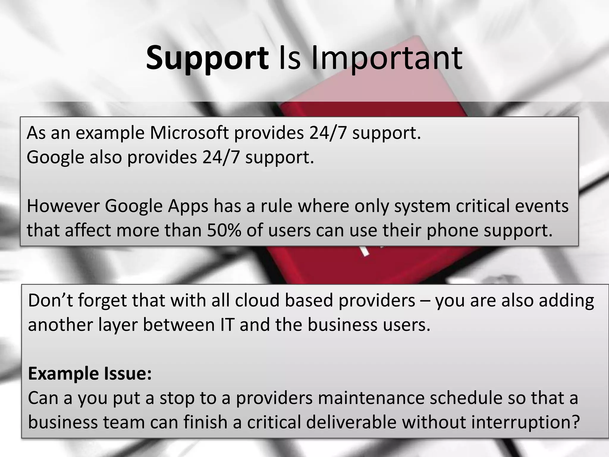 Support Is Important
As an example Microsoft provides 24/7 support.
Google also provides 24/7 support.

However Google Apps has a rule where only system critical events
that affect more than 50% of users can use their phone support.


Don’t forget that with all cloud based providers – you are also adding
another layer between IT and the business users.

 Example Issue:
 Can a you put a stop to a providers maintenance schedule so that a
#SPSPhilly @RHarbridge finish a critical deliverable without interruption?
 business team can
 