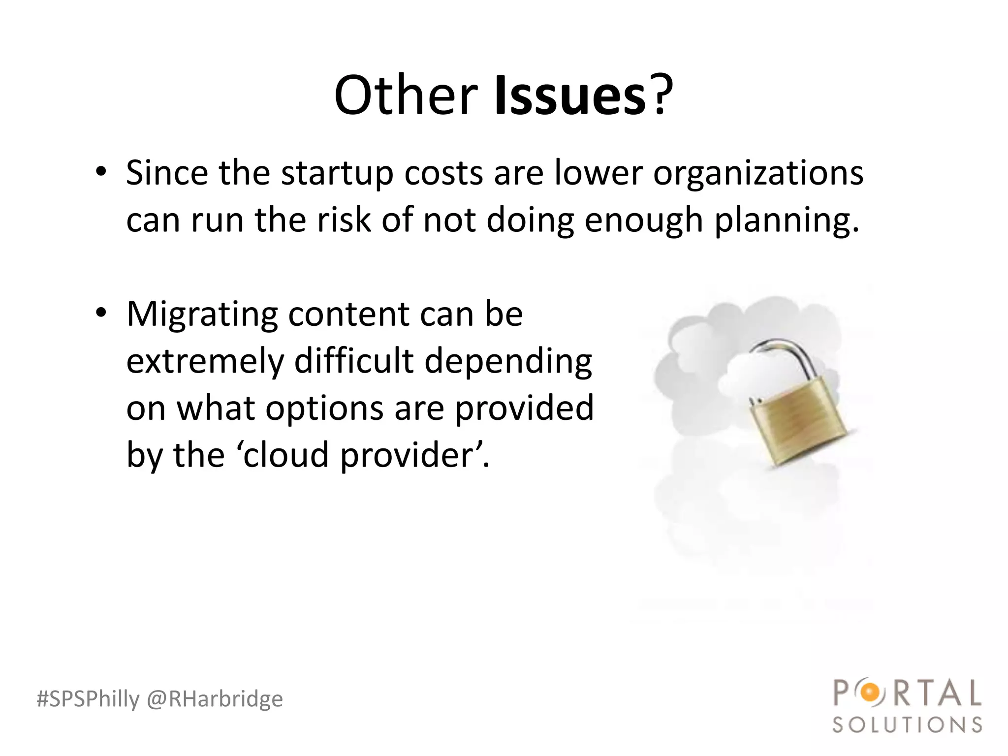 Other Issues?
     • Since the startup costs are lower organizations
       can run the risk of not doing enough planning.

     • Migrating content can be
       extremely difficult depending
       on what options are provided
       by the ‘cloud provider’.




#SPSPhilly @RHarbridge
 