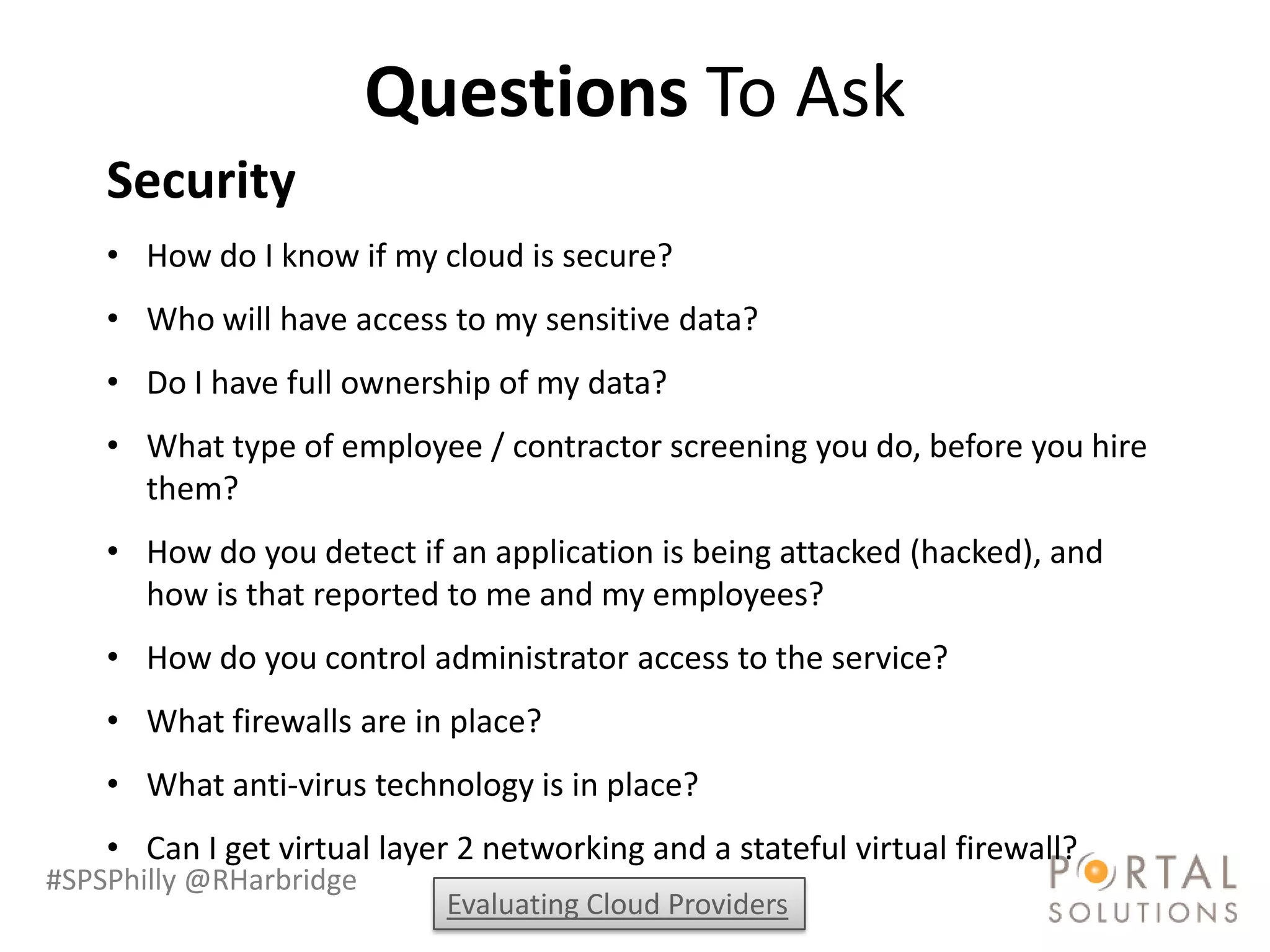 Questions To Ask
    Security
    • How do I know if my cloud is secure?
    • Who will have access to my sensitive data?
    • Do I have full ownership of my data?
    • What type of employee / contractor screening you do, before you hire
      them?
    • How do you detect if an application is being attacked (hacked), and
      how is that reported to me and my employees?
    • How do you control administrator access to the service?
    • What firewalls are in place?
    • What anti-virus technology is in place?
    • Can I get virtual layer 2 networking and a stateful virtual firewall?
#SPSPhilly @RHarbridge
                            Evaluating Cloud Providers
 
