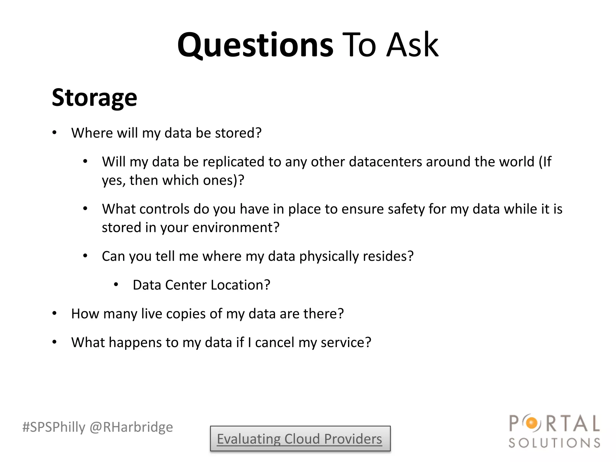 Questions To Ask
    Storage
    • Where will my data be stored?
        • Will my data be replicated to any other datacenters around the world (If
          yes, then which ones)?
        • What controls do you have in place to ensure safety for my data while it is
          stored in your environment?
        • Can you tell me where my data physically resides?
             • Data Center Location?
    • How many live copies of my data are there?
    • What happens to my data if I cancel my service?




#SPSPhilly @RHarbridge
                             Evaluating Cloud Providers
 