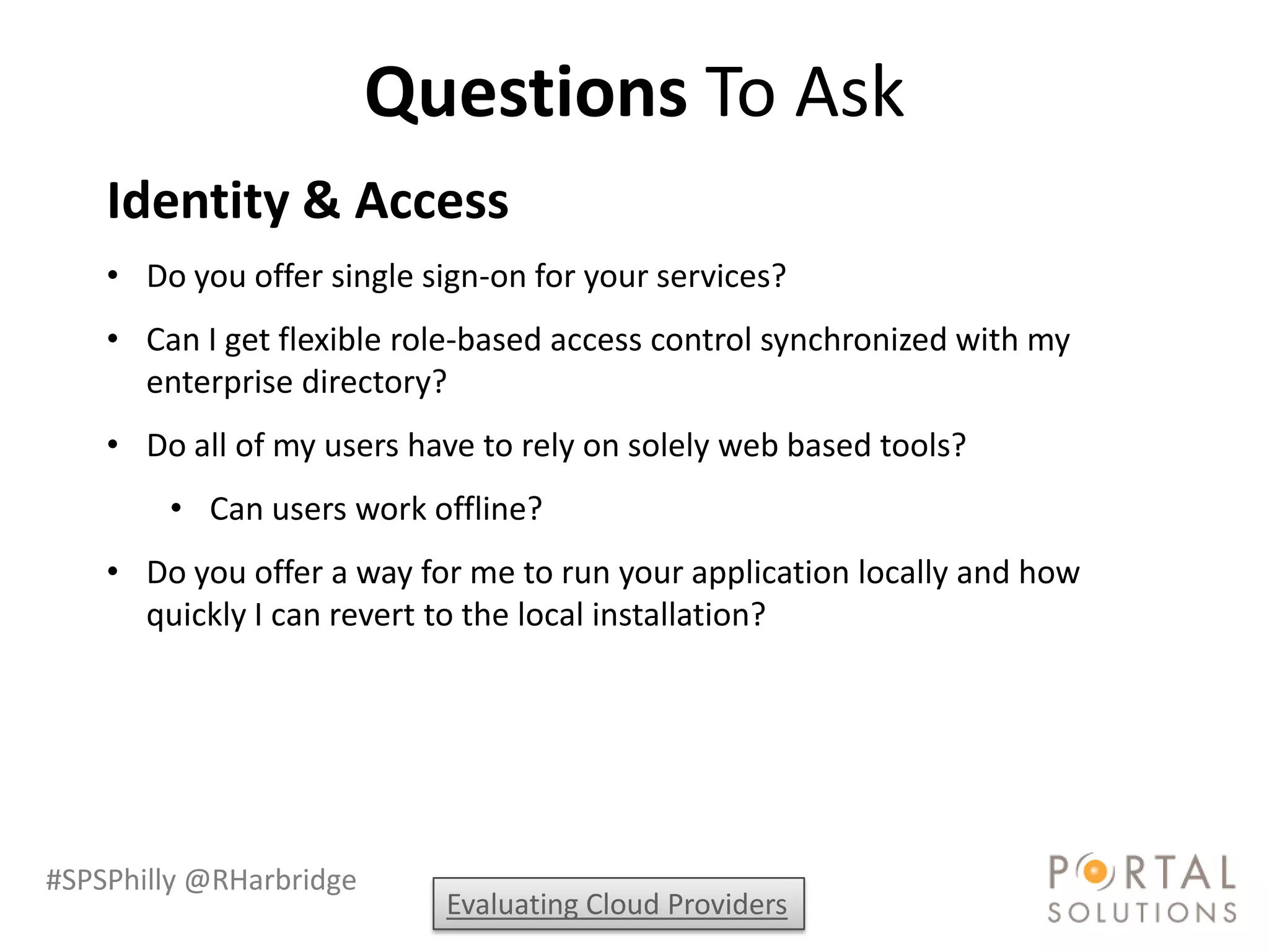 Questions To Ask
    Identity & Access
    • Do you offer single sign-on for your services?
    • Can I get flexible role-based access control synchronized with my
      enterprise directory?
    • Do all of my users have to rely on solely web based tools?
        • Can users work offline?
    • Do you offer a way for me to run your application locally and how
      quickly I can revert to the local installation?




#SPSPhilly @RHarbridge
                           Evaluating Cloud Providers
 