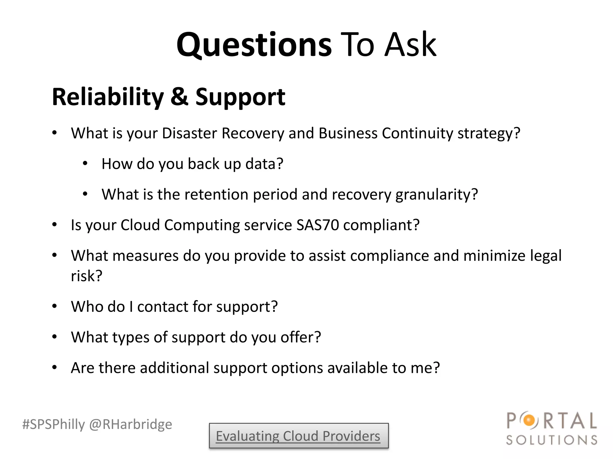 Questions To Ask
    Reliability & Support
    • What is your Disaster Recovery and Business Continuity strategy?
        • How do you back up data?
        • What is the retention period and recovery granularity?
    • Is your Cloud Computing service SAS70 compliant?
    • What measures do you provide to assist compliance and minimize legal
      risk?
    • Who do I contact for support?
    • What types of support do you offer?
    • Are there additional support options available to me?


#SPSPhilly @RHarbridge
                           Evaluating Cloud Providers
 