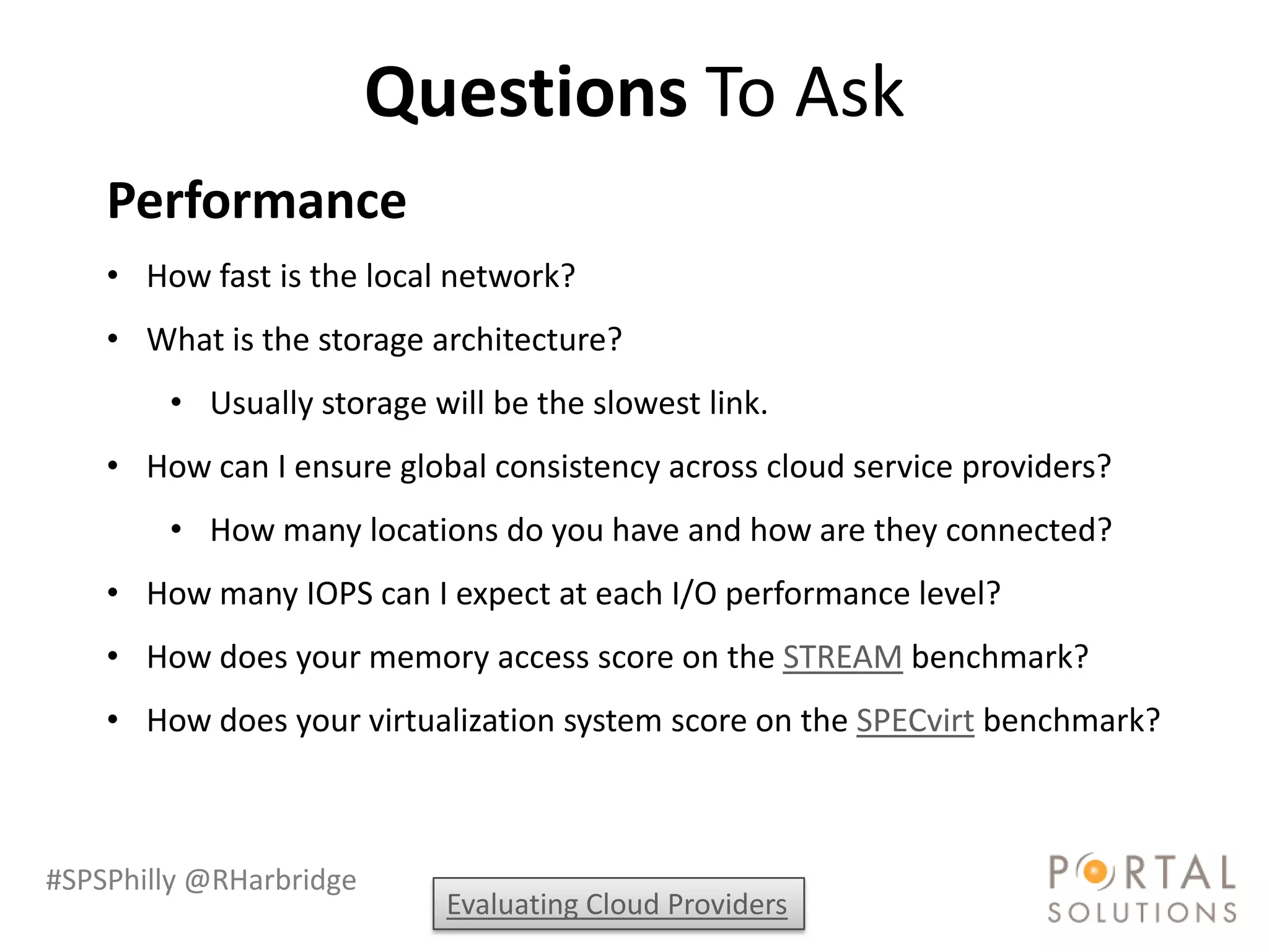 Questions To Ask
    Performance
    • How fast is the local network?
    • What is the storage architecture?
        • Usually storage will be the slowest link.
    • How can I ensure global consistency across cloud service providers?
        • How many locations do you have and how are they connected?
    • How many IOPS can I expect at each I/O performance level?
    • How does your memory access score on the STREAM benchmark?
    • How does your virtualization system score on the SPECvirt benchmark?



#SPSPhilly @RHarbridge
                           Evaluating Cloud Providers
 