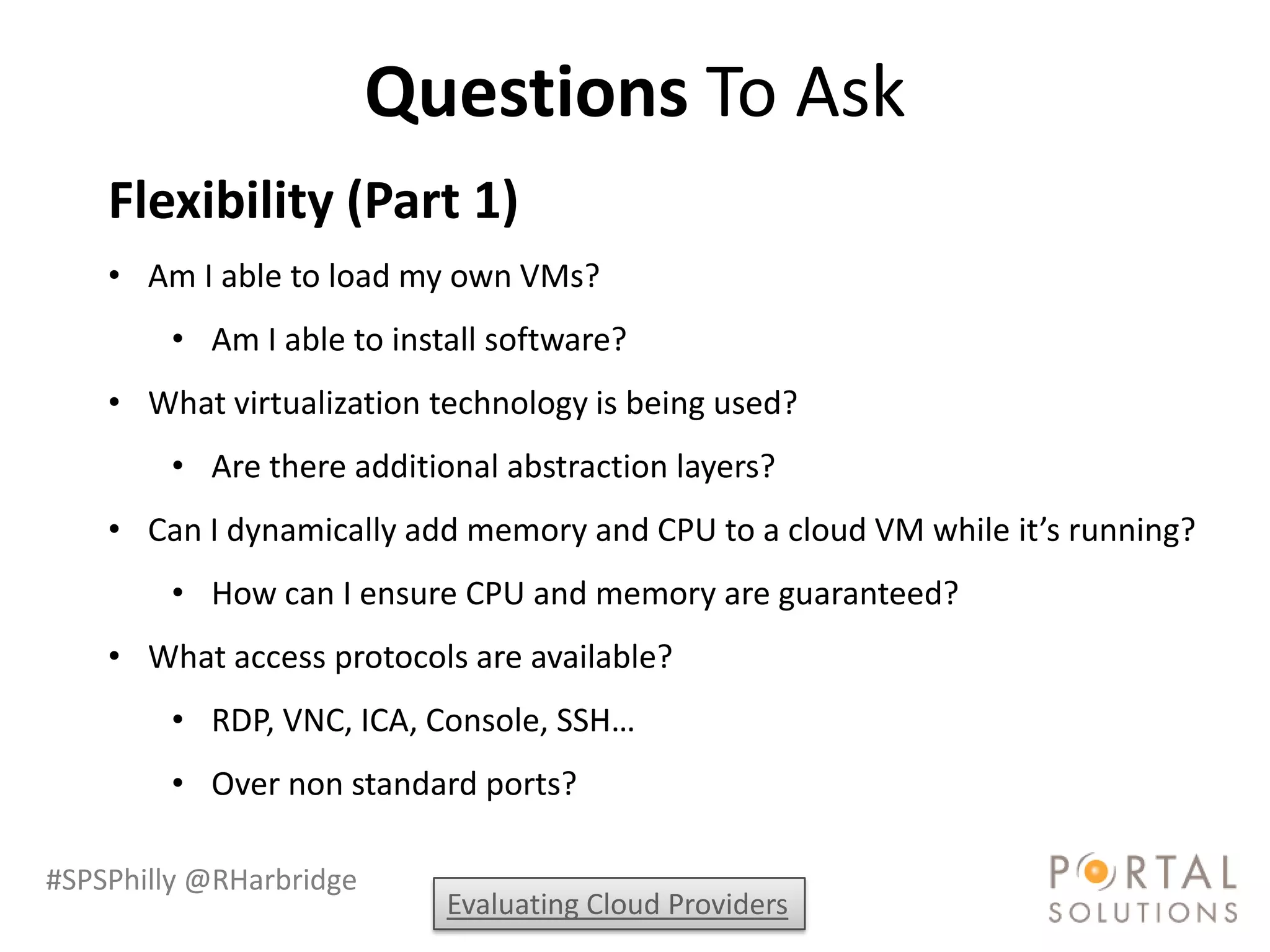 Questions To Ask
    Flexibility (Part 1)
    • Am I able to load my own VMs?
        • Am I able to install software?
    • What virtualization technology is being used?
        • Are there additional abstraction layers?
    • Can I dynamically add memory and CPU to a cloud VM while it’s running?
        • How can I ensure CPU and memory are guaranteed?
    • What access protocols are available?
        • RDP, VNC, ICA, Console, SSH…
        • Over non standard ports?

#SPSPhilly @RHarbridge
                           Evaluating Cloud Providers
 