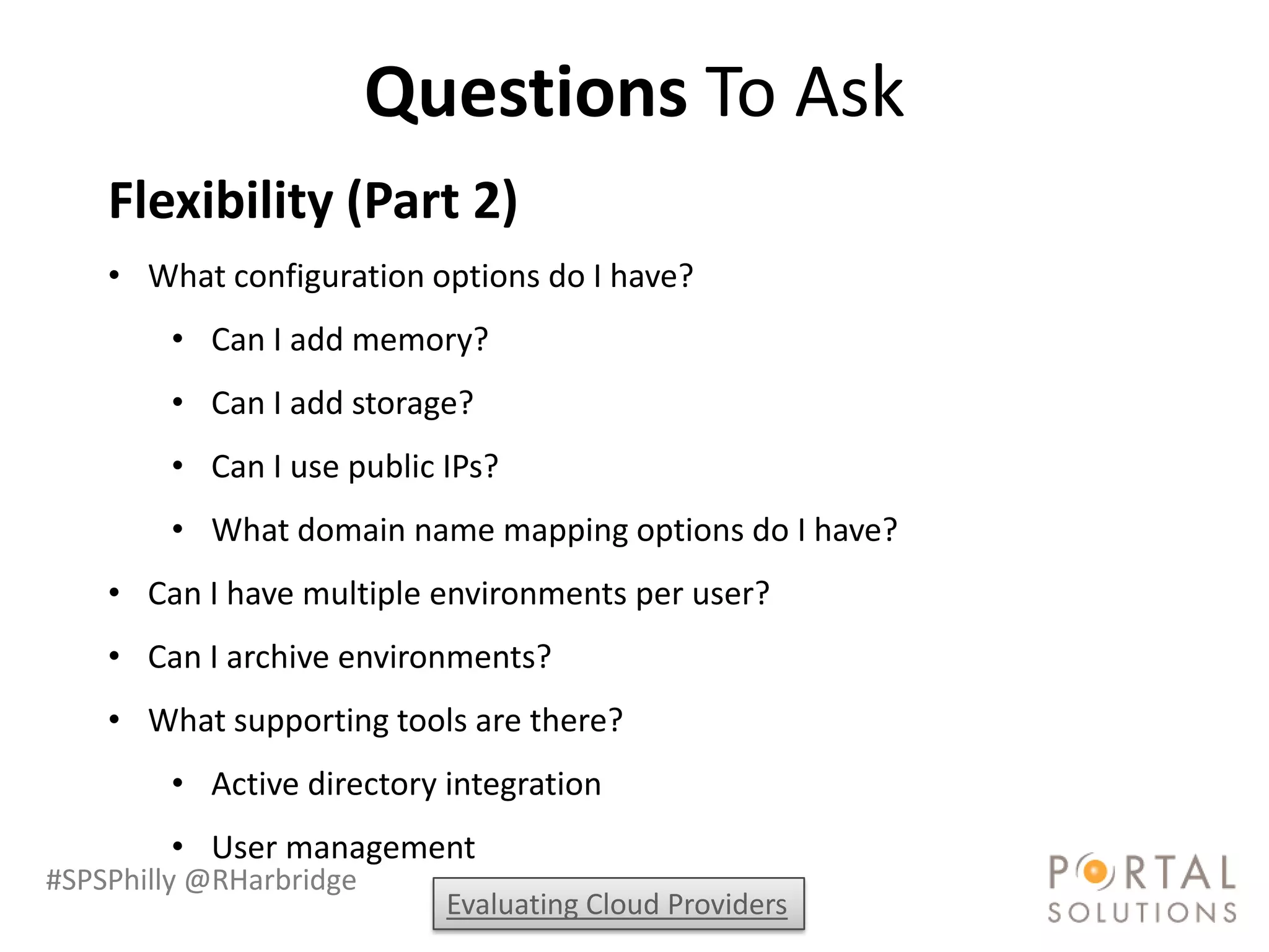 Questions To Ask
    Flexibility (Part 2)
    • What configuration options do I have?
        • Can I add memory?
        • Can I add storage?
        • Can I use public IPs?
        • What domain name mapping options do I have?
    • Can I have multiple environments per user?
    • Can I archive environments?
    • What supporting tools are there?
        • Active directory integration
        • User management
#SPSPhilly @RHarbridge
                           Evaluating Cloud Providers
 