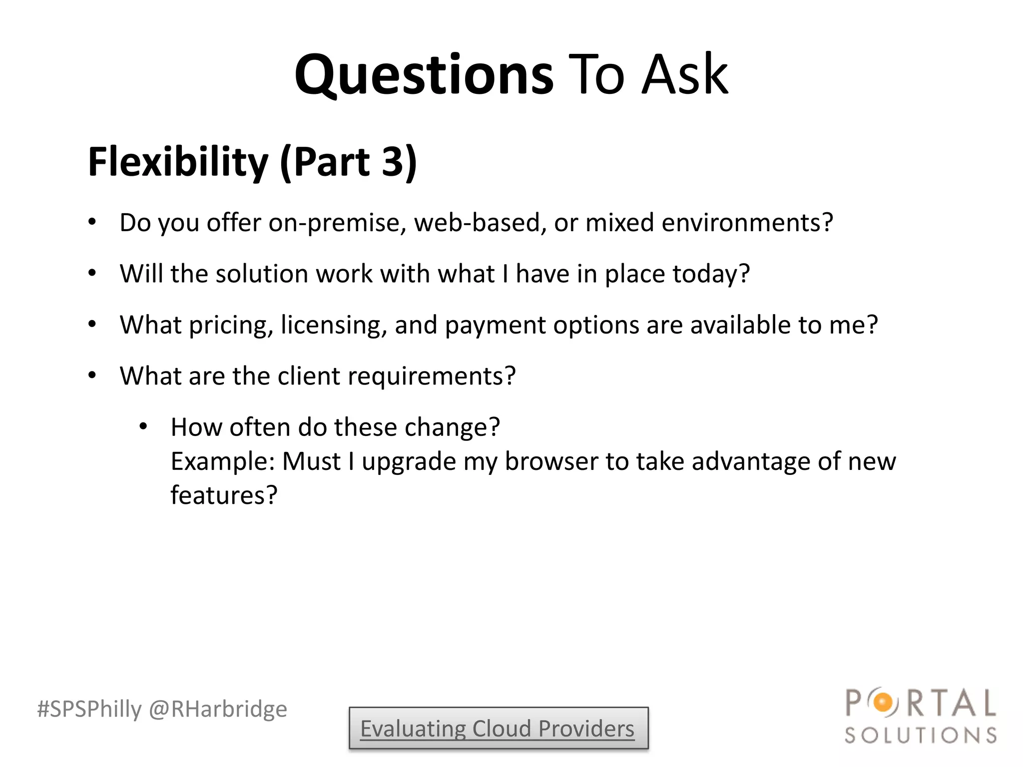 Questions To Ask
    Flexibility (Part 3)
    • Do you offer on-premise, web-based, or mixed environments?
    • Will the solution work with what I have in place today?
    • What pricing, licensing, and payment options are available to me?
    • What are the client requirements?
        • How often do these change?
          Example: Must I upgrade my browser to take advantage of new
          features?




#SPSPhilly @RHarbridge
                           Evaluating Cloud Providers
 