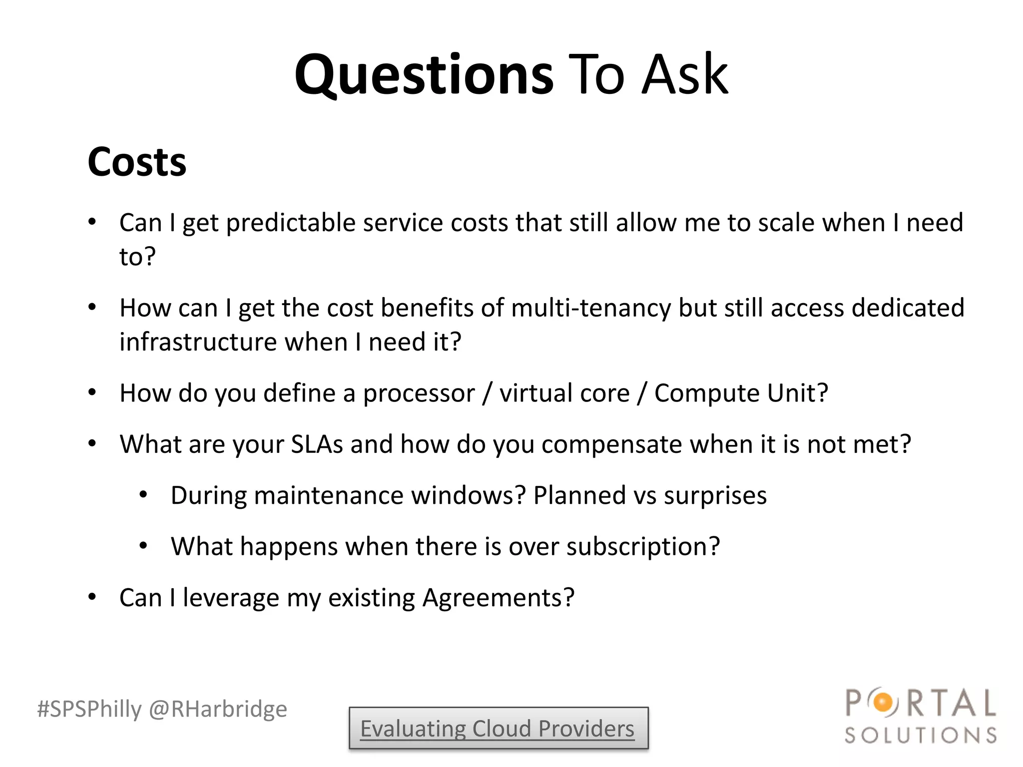 Questions To Ask
    Costs
    • Can I get predictable service costs that still allow me to scale when I need
      to?
    • How can I get the cost benefits of multi-tenancy but still access dedicated
      infrastructure when I need it?
    • How do you define a processor / virtual core / Compute Unit?
    • What are your SLAs and how do you compensate when it is not met?
        • During maintenance windows? Planned vs surprises
        • What happens when there is over subscription?
    • Can I leverage my existing Agreements?


#SPSPhilly @RHarbridge
                            Evaluating Cloud Providers
 
