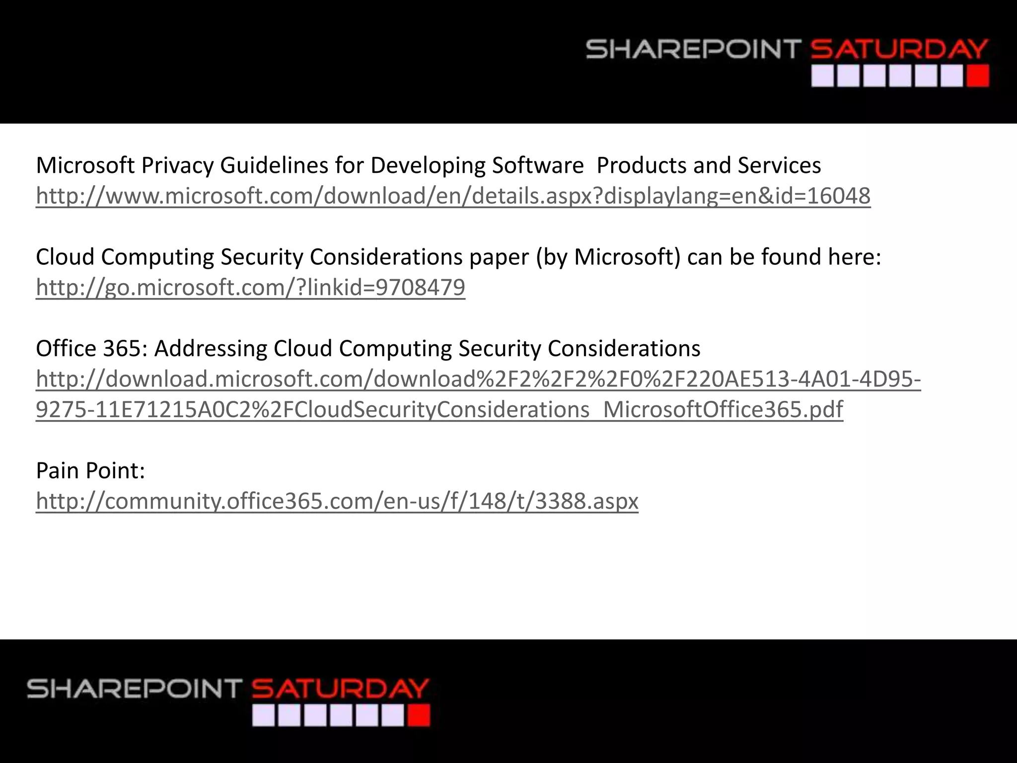 Microsoft Privacy Guidelines for Developing Software Products and Services
http://www.microsoft.com/download/en/details.aspx?displaylang=en&id=16048

Cloud Computing Security Considerations paper (by Microsoft) can be found here:
http://go.microsoft.com/?linkid=9708479

Office 365: Addressing Cloud Computing Security Considerations
http://download.microsoft.com/download%2F2%2F2%2F0%2F220AE513-4A01-4D95-
9275-11E71215A0C2%2FCloudSecurityConsiderations_MicrosoftOffice365.pdf

Pain Point:
http://community.office365.com/en-us/f/148/t/3388.aspx




#SPSPhilly @RHarbridge
 