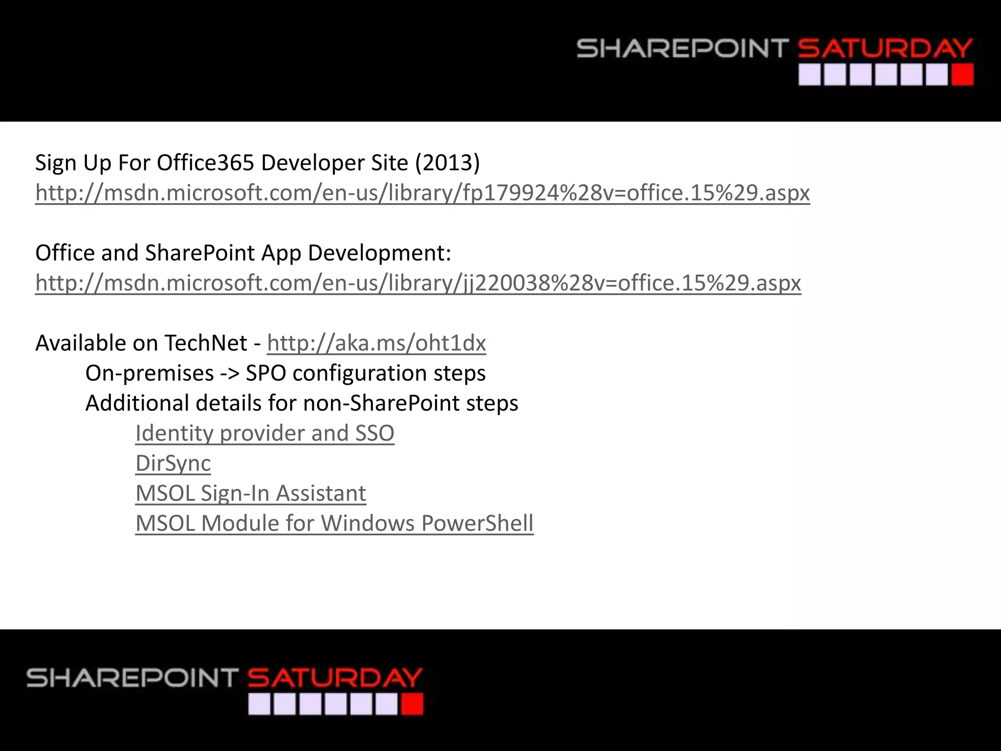 Sign Up For Office365 Developer Site (2013)
http://msdn.microsoft.com/en-us/library/fp179924%28v=office.15%29.aspx

Office and SharePoint App Development:
http://msdn.microsoft.com/en-us/library/jj220038%28v=office.15%29.aspx

Available on TechNet - http://aka.ms/oht1dx
     On-premises -> SPO configuration steps
     Additional details for non-SharePoint steps
          Identity provider and SSO
          DirSync
          MSOL Sign-In Assistant
          MSOL Module for Windows PowerShell




#SPSPhilly @RHarbridge
 
