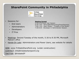 SharePoint Community in Philadelphia




•   Sessions for:                Meeting Format
                                 5:30-6:30 Power User Session
     •   End Users               6:30-7:00 – News/Q&A/Networking/Food/Sponsors
     •   Administrators          7:00-7:30 – Open Design – “Problem of the Month”
                                 7:30-8:30 - Developer or Administrator Session
     •   Developers
     •   IT Pros


•   Meetings: Second Tuesday of the month, 5:30 to 8:30 PM, Microsoft
    Malvern office
•   Hands-On Labs: Administrators and Power Users, see website for details


WEB: www.TriStateSharePoint.org (under construction)
CONTACT: info@tristatesharepoint.org
TWITTER: @tristateSP
 