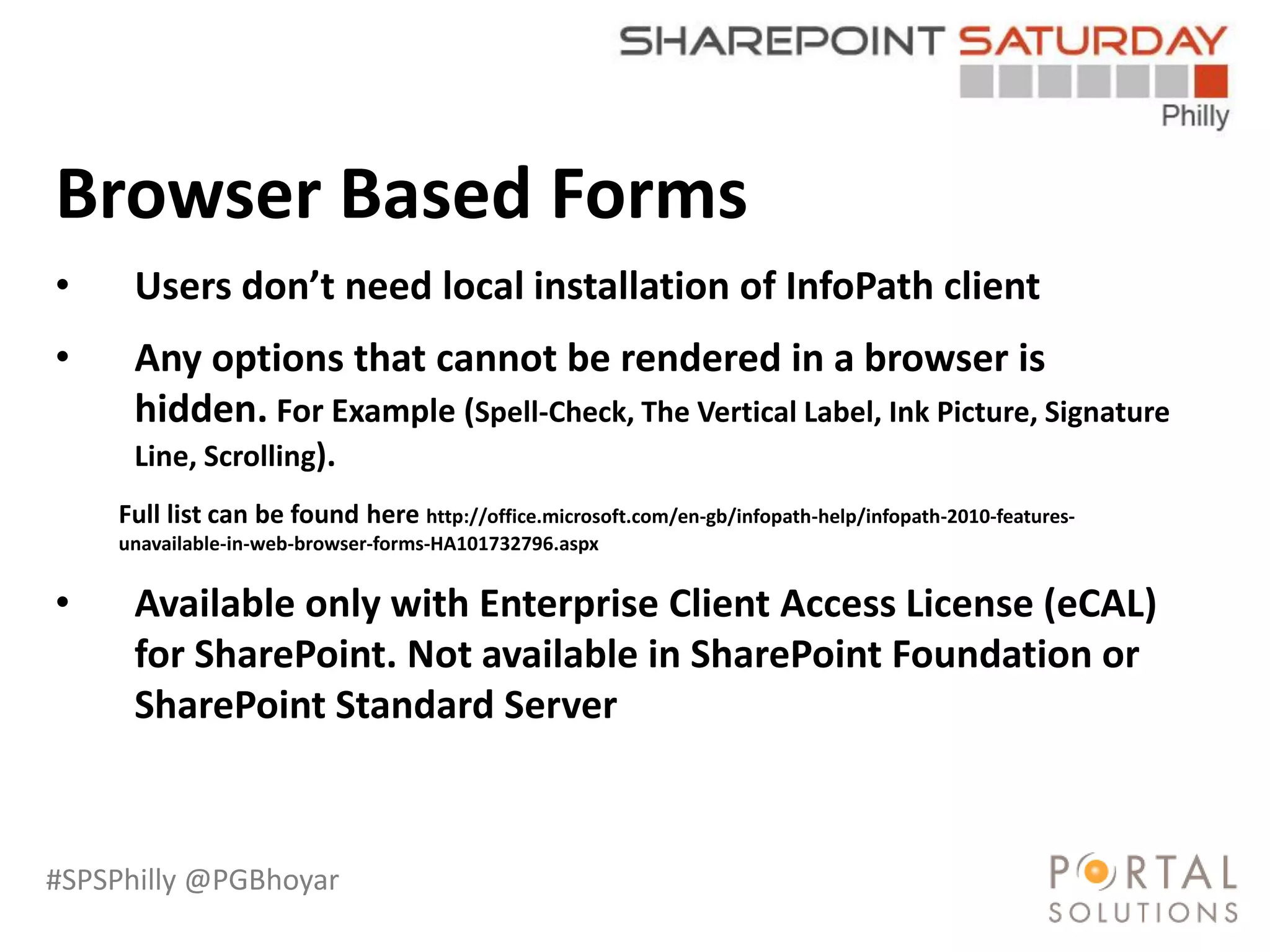 #SPSPhilly @PGBhoyar
LessComplexity
Browser Based Forms
• Users don’t need local installation of InfoPath client
• Any options that cannot be rendered in a browser is
hidden. For Example (Spell-Check, The Vertical Label, Ink Picture, Signature
Line, Scrolling).
Full list can be found here http://office.microsoft.com/en-gb/infopath-help/infopath-2010-features-
unavailable-in-web-browser-forms-HA101732796.aspx
• Available only with Enterprise Client Access License (eCAL)
for SharePoint. Not available in SharePoint Foundation or
SharePoint Standard Server
 