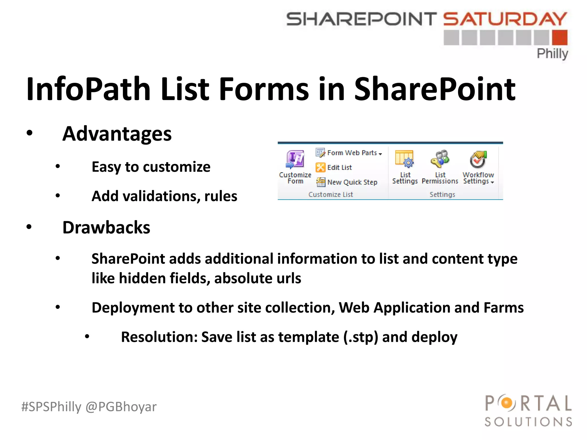 #SPSPhilly @PGBhoyar
LessComplexity
InfoPath List Forms in SharePoint
• Advantages
• Easy to customize
• Add validations, rules
• Drawbacks
• SharePoint adds additional information to list and content type
like hidden fields, absolute urls
• Deployment to other site collection, Web Application and Farms
• Resolution: Save list as template (.stp) and deploy
 