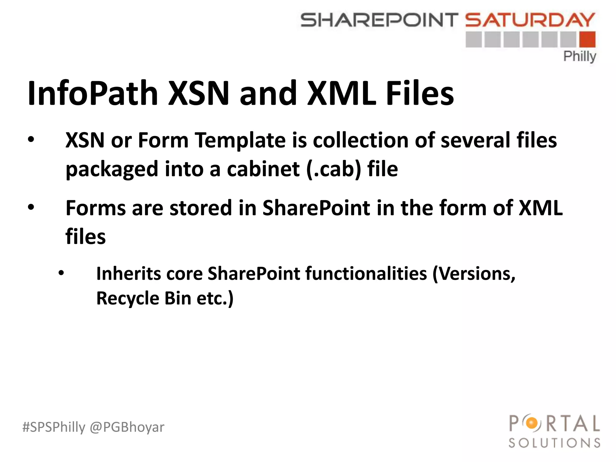 #SPSPhilly @PGBhoyar
LessComplexity
InfoPath XSN and XML Files
• XSN or Form Template is collection of several files
packaged into a cabinet (.cab) file
• Forms are stored in SharePoint in the form of XML
files
• Inherits core SharePoint functionalities (Versions,
Recycle Bin etc.)
 