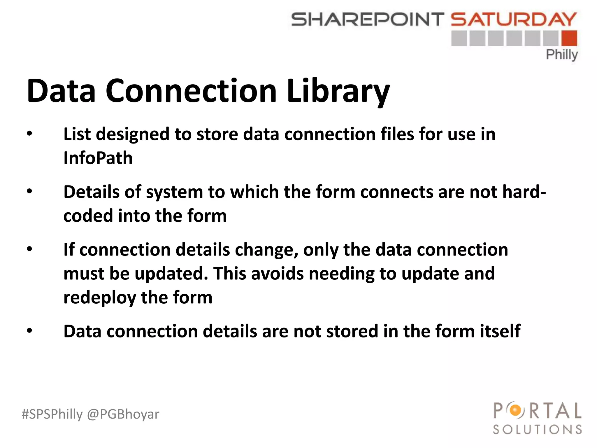 #SPSPhilly @PGBhoyar
LessComplexity
Data Connection Library
• List designed to store data connection files for use in
InfoPath
• Details of system to which the form connects are not hard-
coded into the form
• If connection details change, only the data connection
must be updated. This avoids needing to update and
redeploy the form
• Data connection details are not stored in the form itself
 