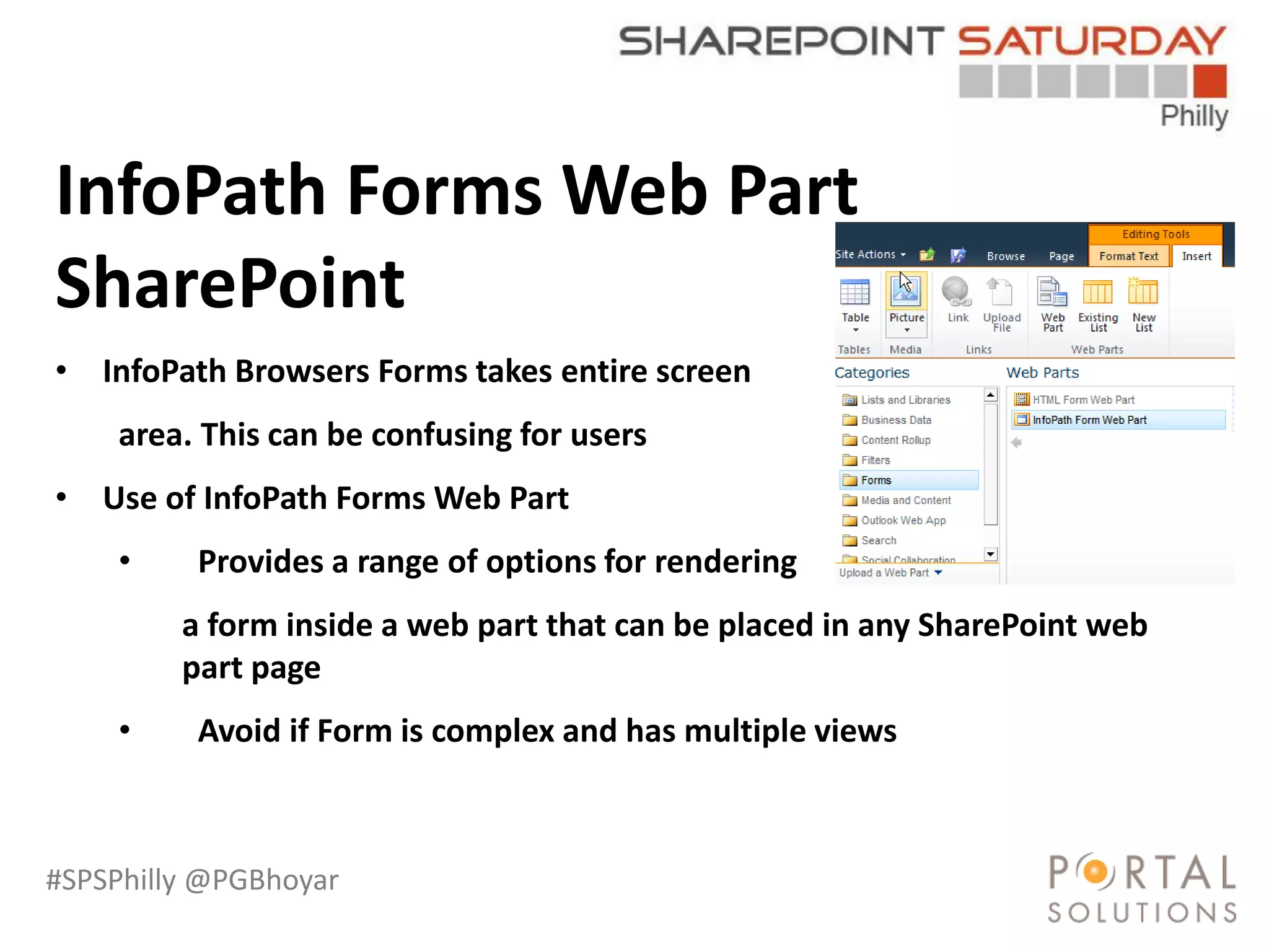 #SPSPhilly @PGBhoyar
LessComplexity
InfoPath Forms Web Part
SharePoint
• InfoPath Browsers Forms takes entire screen
area. This can be confusing for users
• Use of InfoPath Forms Web Part
• Provides a range of options for rendering
a form inside a web part that can be placed in any SharePoint web
part page
• Avoid if Form is complex and has multiple views
 