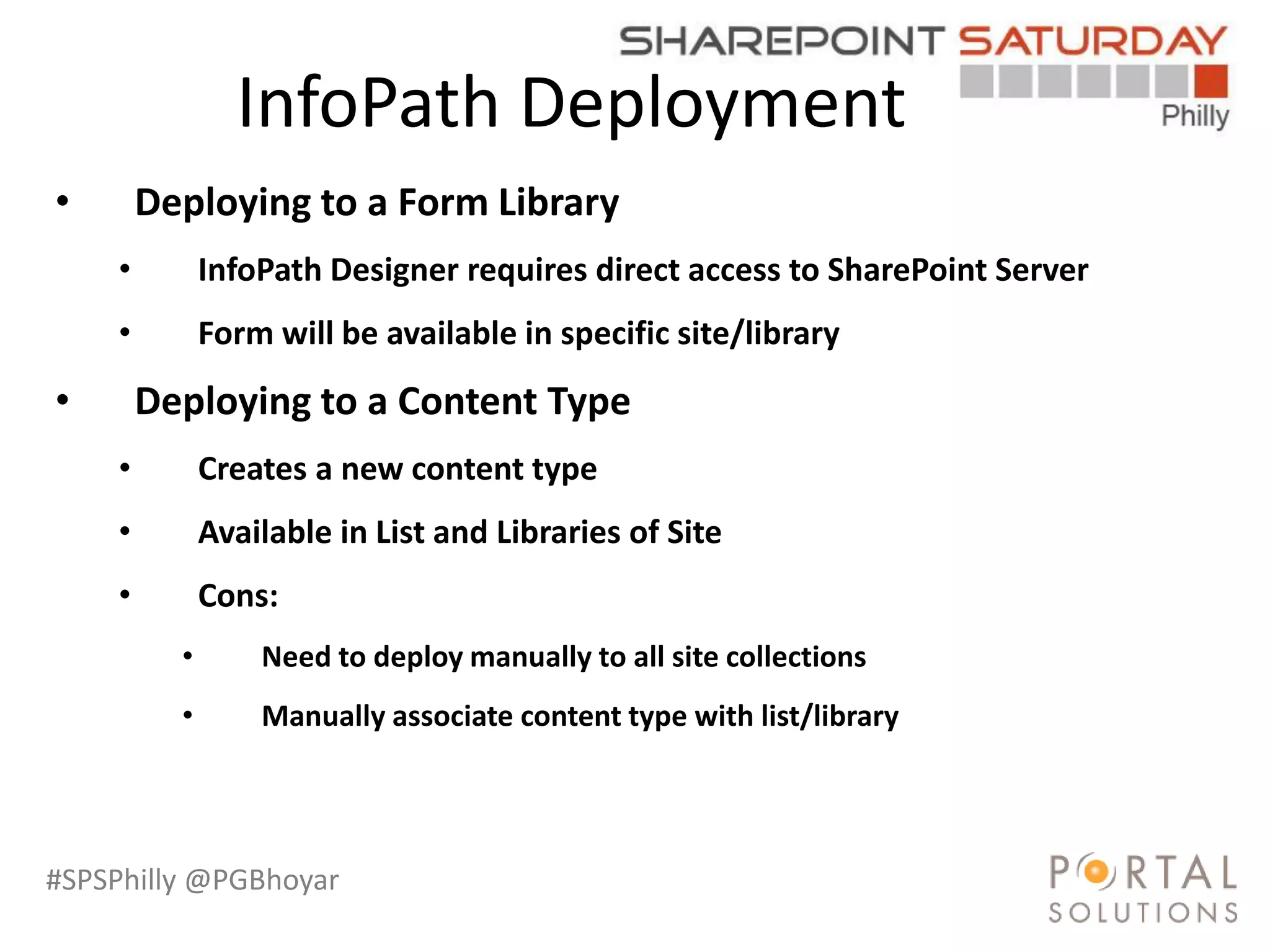#SPSPhilly @PGBhoyar
InfoPath Deployment
LessComplexity
• Deploying to a Form Library
• InfoPath Designer requires direct access to SharePoint Server
• Form will be available in specific site/library
• Deploying to a Content Type
• Creates a new content type
• Available in List and Libraries of Site
• Cons:
• Need to deploy manually to all site collections
• Manually associate content type with list/library
 