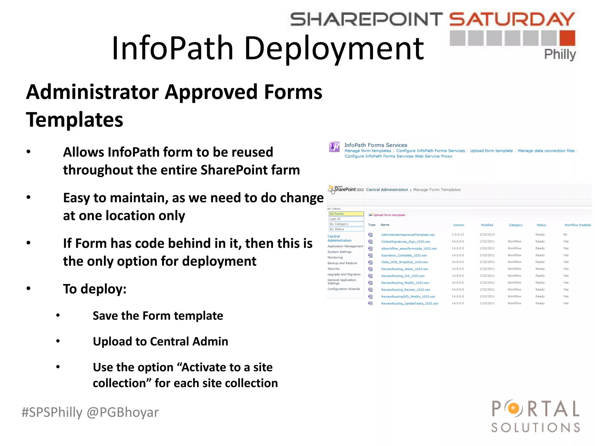 #SPSPhilly @PGBhoyar
InfoPath Deployment
Administrator Approved Forms
Templates
• Allows InfoPath form to be reused
throughout the entire SharePoint farm
• Easy to maintain, as we need to do change
at one location only
• If Form has code behind in it, then this is
the only option for deployment
• To deploy:
• Save the Form template
• Upload to Central Admin
• Use the option “Activate to a site
collection” for each site collection
 