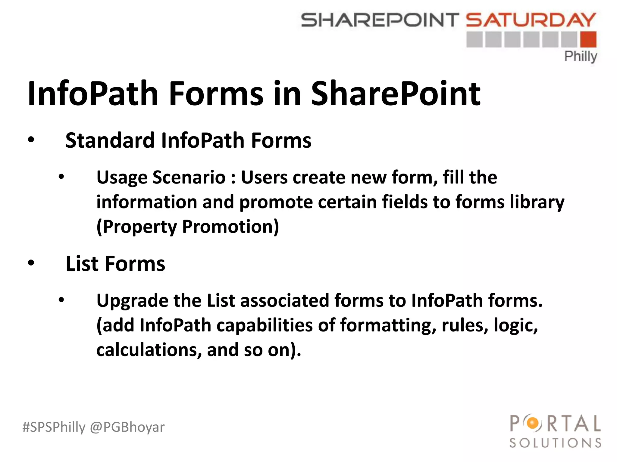 #SPSPhilly @PGBhoyar
LessComplexity
InfoPath Forms in SharePoint
• Standard InfoPath Forms
• Usage Scenario : Users create new form, fill the
information and promote certain fields to forms library
(Property Promotion)
• List Forms
• Upgrade the List associated forms to InfoPath forms.
(add InfoPath capabilities of formatting, rules, logic,
calculations, and so on).
 