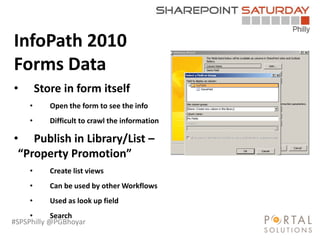 #SPSPhilly @PGBhoyar
InfoPath 2010
Forms Data
• Store in form itself
• Open the form to see the info
• Difficult to crawl the information
• Publish in Library/List –
“Property Promotion”
• Create list views
• Can be used by other Workflows
• Used as look up field
• Search
 